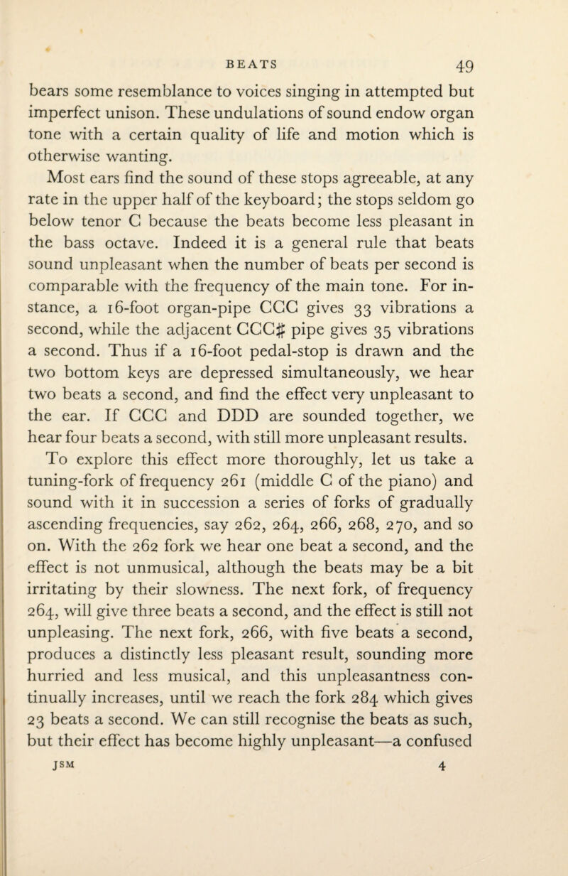 bears some resemblance to voices singing in attempted but imperfect unison. These undulations of sound endow organ tone with a certain quality of life and motion which is otherwise wanting. Most ears find the sound of these stops agreeable, at any rate in the upper half of the keyboard; the stops seldom go below tenor C because the beats become less pleasant in the bass octave. Indeed it is a general rule that beats sound unpleasant when the number of beats per second is comparable with the frequency of the main tone. For in¬ stance, a 16-foot organ-pipe CGG gives 33 vibrations a second, while the adjacent CCC# pipe gives 35 vibrations a second. Thus if a 16-foot pedal-stop is drawn and the two bottom keys are depressed simultaneously, we hear two beats a second, and find the effect very unpleasant to the ear. If CCC and DDD are sounded together, we hear four beats a second, with still more unpleasant results. To explore this effect more thoroughly, let us take a tuning-fork of frequency 261 (middle C of the piano) and sound with it in succession a series of forks of gradually ascending frequencies, say 262, 264, 266, 268, 270, and so on. With the 262 fork we hear one beat a second, and the effect is not unmusical, although the beats may be a bit irritating by their slowness. The next fork, of frequency 264, will give three beats a second, and the effect is still not unpleasing. The next fork, 266, with five beats a second, produces a distinctly less pleasant result, sounding more hurried and less musical, and this unpleasantness con¬ tinually increases, until we reach the fork 284 which gives 23 beats a second. We can still recognise the beats as such, but their effect has become highly unpleasant—a confused JSM 4