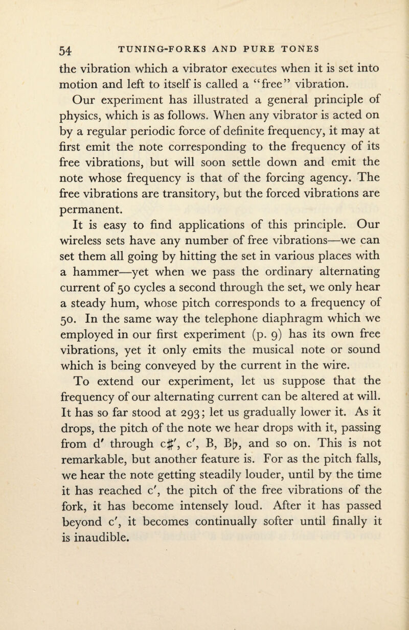 the vibration which a vibrator executes when it is set into motion and left to itself is called a “free” vibration. Our experiment has illustrated a general principle of physics, which is as follows. When any vibrator is acted on by a regular periodic force of definite frequency, it may at first emit the note corresponding to the frequency of its free vibrations, but will soon settle down and emit the note whose frequency is that of the forcing agency. The free vibrations are transitory, but the forced vibrations are permanent. It is easy to find applications of this principle. Our wireless sets have any number of free vibrations—we can set them all going by hitting the set in various places with a hammer—yet when we pass the ordinary alternating current of 50 cycles a second through the set, we only hear a steady hum, whose pitch corresponds to a frequency of 50. In the same way the telephone diaphragm which we employed in our first experiment (p. 9) has its own free vibrations, yet it only emits the musical note or sound which is being conveyed by the current in the wire. To extend our experiment, let us suppose that the frequency of our alternating current can be altered at will. It has so far stood at 293; let us gradually lower it. As it drops, the pitch of the note we hear drops with it, passing from d' through c#', c', B, B[?, and so on. This is not remarkable, but another feature is. For as the pitch falls, we hear the note getting steadily louder, until by the time it has reached c', the pitch of the free vibrations of the fork, it has become intensely loud. After it has passed beyond c', it becomes continually softer until finally it is inaudible.