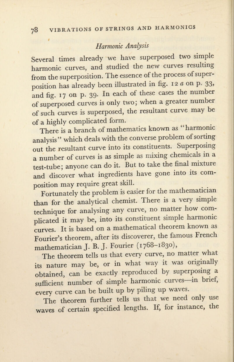Harmonic Analysis Several times already we have superposed two simple harmonic curves, and studied the new curves resulting from the superposition. The essence of the process of super¬ position has already been illustrated in fig. 12a on p. 33, and fig. 17 on p. 39. In each of these cases the number of superposed curves is only two; when a greater number of such curves is superposed, the resultant curve may be of a highly complicated form. There is a branch of mathematics known as “harmonic analysis” which deals with the converse problem of sorting out the resultant curve into its constituents. Superposing a number of curves is as simple as mixing chemicals in a test-tube; anyone can do it. But to take the final mixture and discover what ingredients have gone into its com¬ position may require great skill. Fortunately the problem is easier for the mathematician than for the analytical chemist. There is a very simple technique for analysing any curve, no matter how com¬ plicated it may be, into its constituent simple harmonic curves. It is based on a mathematical theorem known as Fourier’s theorem, after its discoverer, the famous French mathematician J. B. J. Fourier (1768-1830), The theorem tells us that every curve, no matter what its nature may be, or in what way it was originally obtained, can be exactly reproduced by superposing a sufficient number of simple harmonic curves in brief, every curve can be built up by piling up waves. The theorem further tells us that we need only use waves of certain specified lengths. If, for instance, the