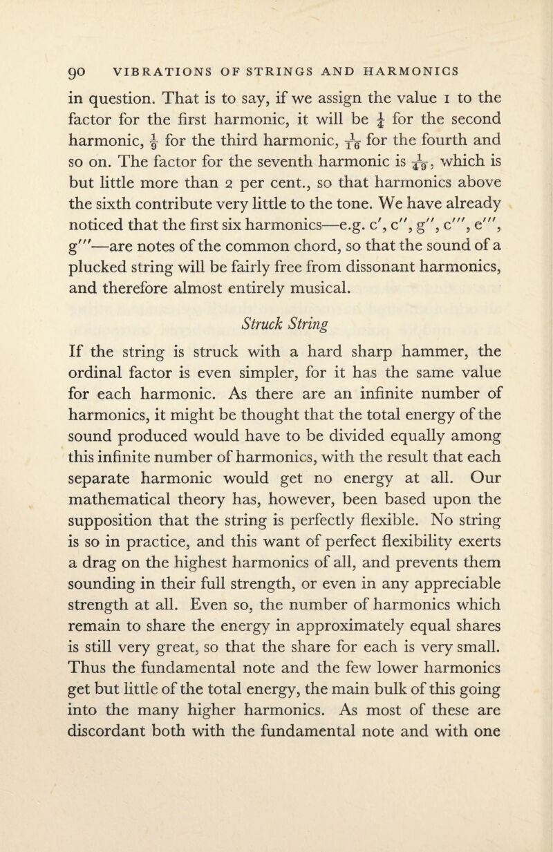 in question. That is to say, if we assign the value i to the factor for the first harmonic, it will be J for the second harmonic, for the third harmonic, yg for the fourth and so on. The factor for the seventh harmonic is yy. which is but little more than 2 per cent., so that harmonics above the sixth contribute very little to the tone. We have already noticed that the first six harmonics—e.g. c', c, g, c', e', g'—are notes of the common chord, so that the sound of a plucked string will be fairly free from dissonant harmonics, and therefore almost entirely musical. Struck String If the string is struck with a hard sharp hammer, the ordinal factor is even simpler, for it has the same value for each harmonic. As there are an infinite number of harmonics, it might be thought that the total energy of the sound produced would have to be divided equally among this infinite number of harmonics, with the result that each separate harmonic would get no energy at all. Our mathematical theory has, however, been based upon the supposition that the string is perfectly flexible. No string is so in practice, and this want of perfect flexibility exerts a drag on the highest harmonics of all, and prevents them sounding in their full strength, or even in any appreciable strength at all. Even so, the number of harmonics which remain to share the energy in approximately equal shares is still very great, so that the share for each is very small. Thus the fundamental note and the few lower harmonics get but little of the total energy, the main bulk of this going into the many higher harmonics. As most of these are discordant both with the fundamental note and with one