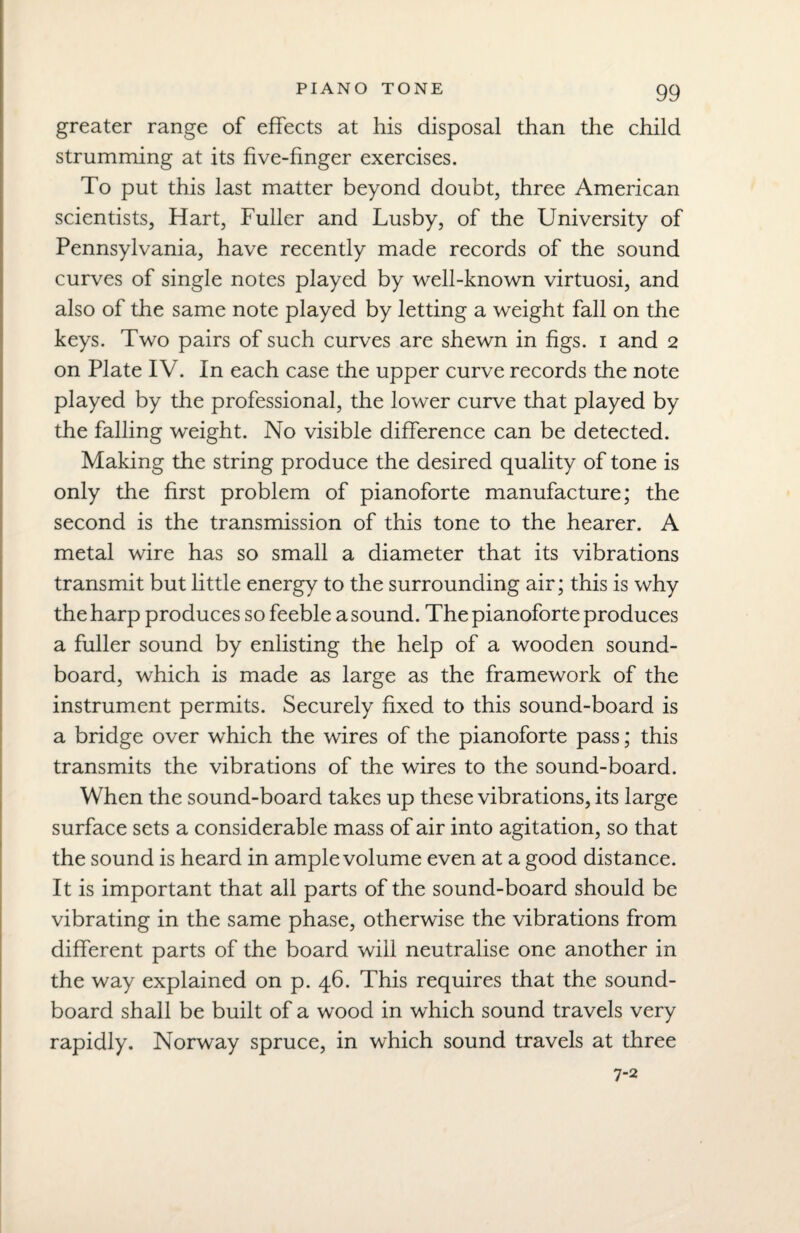 greater range of effects at his disposal than the child strumming at its five-finger exercises. To put this last matter beyond doubt, three American scientists, Hart, Fuller and Lusby, of the University of Pennsylvania, have recently made records of the sound curves of single notes played by well-known virtuosi, and also of the same note played by letting a weight fall on the keys. Two pairs of such curves are shewn in figs, i and 2 on Plate IV. In each case the upper curve records the note played by the professional, the lower curve that played by the falling weight. No visible difference can be detected. Making the string produce the desired quality of tone is only the first problem of pianoforte manufacture; the second is the transmission of this tone to the hearer. A metal wire has so small a diameter that its vibrations transmit but little energy to the surrounding air; this is why the harp produces so feeble a sound. The pianoforte produces a fuller sound by enlisting the help of a wooden sound¬ board, which is made as large as the framework of the instrument permits. Securely fixed to this sound-board is a bridge over which the wires of the pianoforte pass; this transmits the vibrations of the wires to the sound-board. When the sound-board takes up these vibrations, its large surface sets a considerable mass of air into agitation, so that the sound is heard in ample volume even at a good distance. It is important that all parts of the sound-board should be vibrating in the same phase, otherwise the vibrations from different parts of the board will neutralise one another in the way explained on p. 46. This requires that the sound¬ board shall be built of a wood in which sound travels very rapidly. Norway spruce, in which sound travels at three 7-2