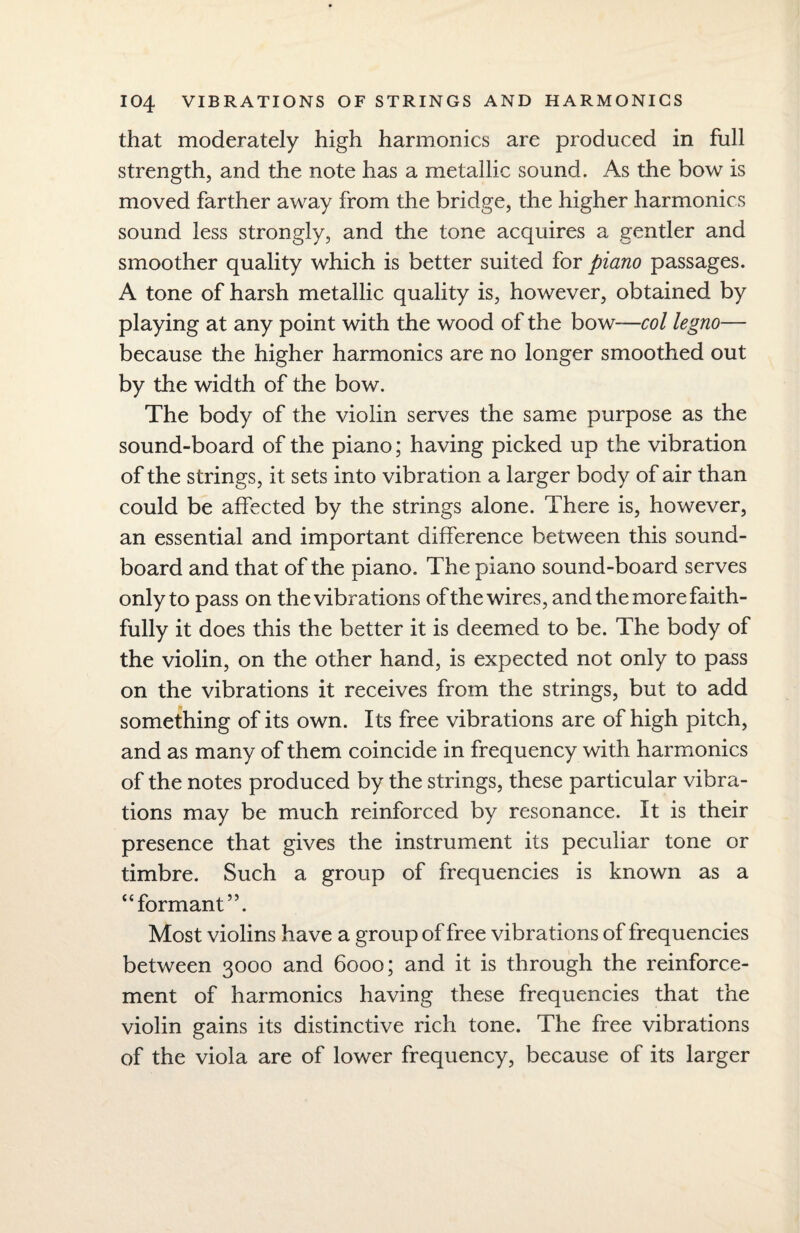 that moderately high harmonics are produced in full strength, and the note has a metallic sound. As the bow is moved farther away from the bridge, the higher harmonics sound less strongly, and the tone acquires a gentler and smoother quality which is better suited for piano passages. A tone of harsh metallic quality is, however, obtained by playing at any point with the wood of the bow—col legno— because the higher harmonics are no longer smoothed out by the width of the bow. The body of the violin serves the same purpose as the sound-board of the piano; having picked up the vibration of the strings, it sets into vibration a larger body of air than could be affected by the strings alone. There is, however, an essential and important difference between this sound¬ board and that of the piano. The piano sound-board serves only to pass on the vibrations of the wires, and the more faith¬ fully it does this the better it is deemed to be. The body of the violin, on the other hand, is expected not only to pass on the vibrations it receives from the strings, but to add something of its own. Its free vibrations are of high pitch, and as many of them coincide in frequency with harmonics of the notes produced by the strings, these particular vibra¬ tions may be much reinforced by resonance. It is their presence that gives the instrument its peculiar tone or timbre. Such a group of frequencies is known as a “formant55. Most violins have a group of free vibrations of frequencies between 3000 and 6000; and it is through the reinforce¬ ment of harmonics having these frequencies that the violin gains its distinctive rich tone. The free vibrations of the viola are of lower frequency, because of its larger