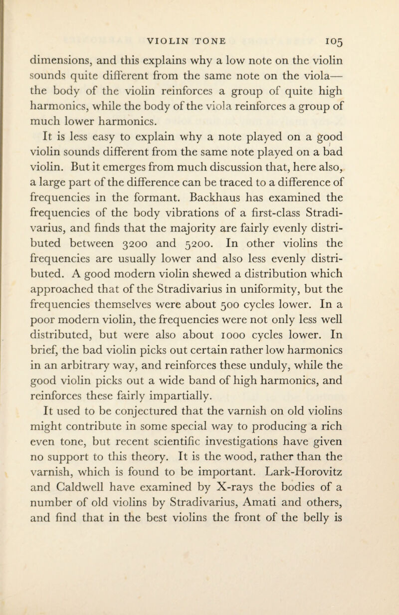 dimensions, and this explains why a low note on the violin sounds quite different from the same note on the viola— the body of the violin reinforces a group of quite high harmonics, while the body of the viola reinforces a group of much lower harmonics. It is less easy to explain why a note played on a good violin sounds different from the same note played on a bad violin. But it emerges from much discussion that, here also, a large part of the difference can be traced to a difference of frequencies in the formant. Backhaus has examined the frequencies of the body vibrations of a first-class Stradi- varius, and finds that the majority are fairly evenly distri¬ buted between 3200 and 5200. In other violins the frequencies are usually lower and also less evenly distri¬ buted. A good modern violin shewed a distribution which approached that of the Stradivarius in uniformity, but the frequencies themselves were about 500 cycles lower. In a poor modern violin, the frequencies were not only less well distributed, but were also about 1000 cycles lower. In brief, the bad violin picks out certain rather low harmonics in an arbitrary way, and reinforces these unduly, while the good violin picks out a wide band of high harmonics, and reinforces these fairly impartially. It used to be conjectured that the varnish on old violins might contribute in some special way to producing a rich even tone, but recent scientific investigations have given no support to this theory. It is the wood, rather than the varnish, which is found to be important. Lark-Horovitz and Caldwell have examined by X-rays the bodies of a number of old violins by Stradivarius, Amati and others, and find that in the best violins the front of the belly is