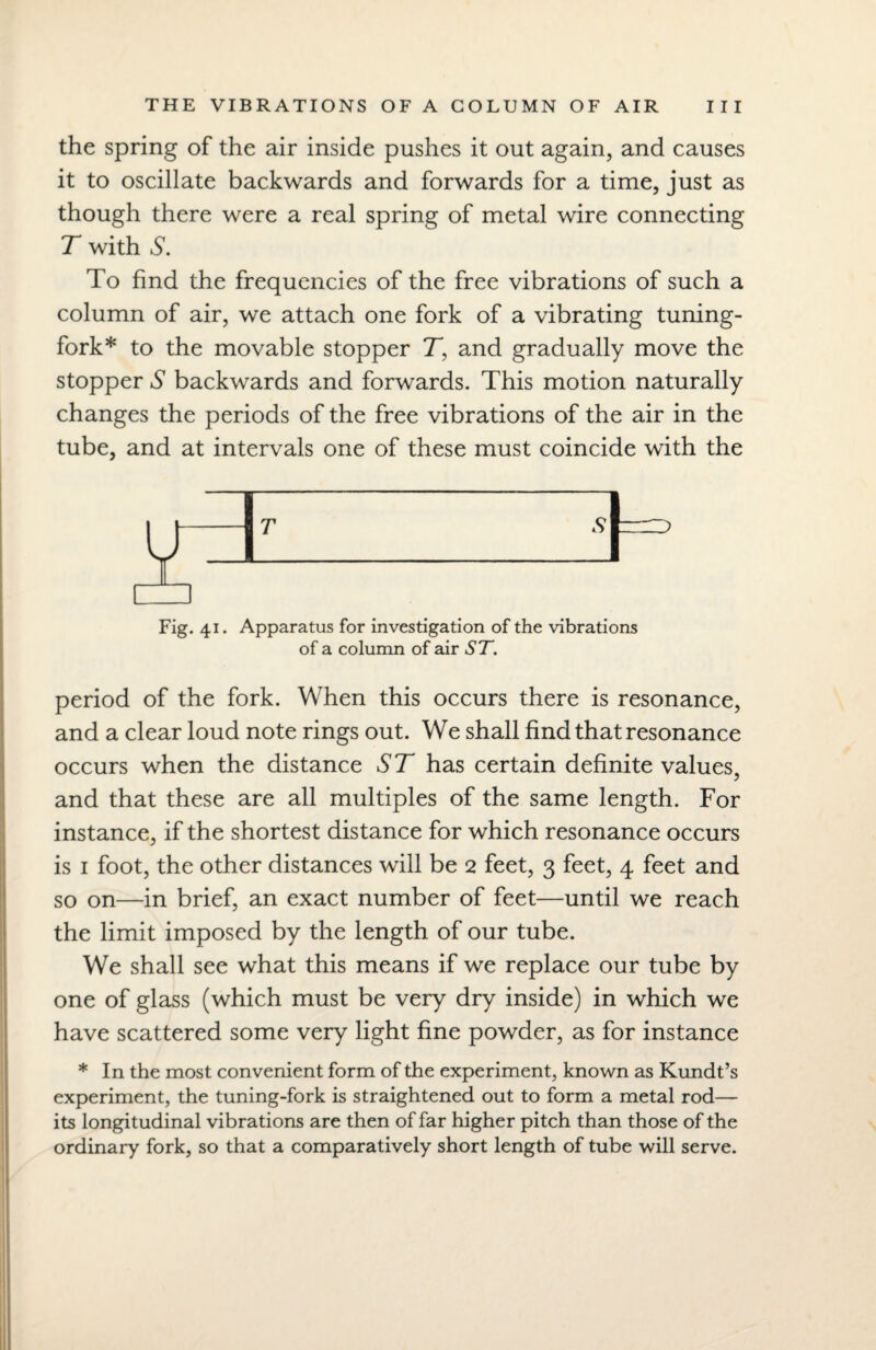 the spring of the air inside pushes it out again, and causes it to oscillate backwards and forwards for a time, just as though there were a real spring of metal wire connecting T with S. To find the frequencies of the free vibrations of such a column of air, we attach one fork of a vibrating tuning- fork* to the movable stopper T, and gradually move the stopper S backwards and forwards. This motion naturally changes the periods of the free vibrations of the air in the tube, and at intervals one of these must coincide with the Fig. 41. Apparatus for investigation of the vibrations of a column of air ST. period of the fork. When this occurs there is resonance, and a clear loud note rings out. We shall find that resonance occurs when the distance ST has certain definite values, and that these are all multiples of the same length. For instance, if the shortest distance for which resonance occurs is 1 foot, the other distances will be 2 feet, 3 feet, 4 feet and so on—in brief, an exact number of feet—until we reach the limit imposed by the length of our tube. We shall see what this means if we replace our tube by one of glass (which must be very dry inside) in which we have scattered some very light fine powder, as for instance * In the most convenient form of the experiment, known as Kundt’s experiment, the tuning-fork is straightened out to form a metal rod— its longitudinal vibrations are then of far higher pitch than those of the ordinary fork, so that a comparatively short length of tube will serve.