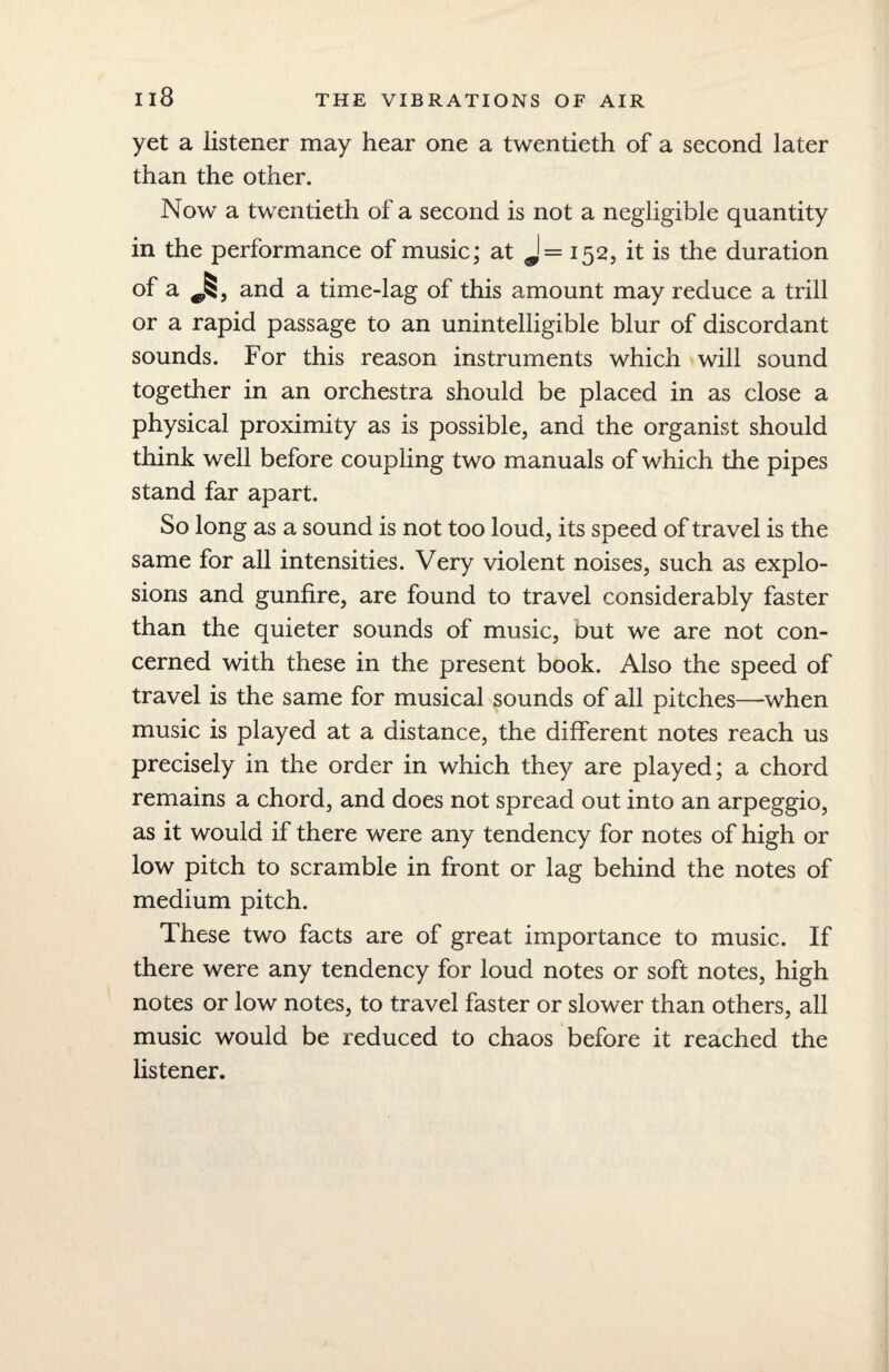 yet a listener may hear one a twentieth of a second later than the other. Now a twentieth of a second is not a negligible quantity in the performance of music; at J= 152, it is the duration of a and a time-lag of this amount may reduce a trill or a rapid passage to an unintelligible blur of discordant sounds. For this reason instruments which will sound together in an orchestra should be placed in as close a physical proximity as is possible, and the organist should think well before coupling two manuals of which the pipes stand far apart. So long as a sound is not too loud, its speed of travel is the same for all intensities. Very violent noises, such as explo¬ sions and gunfire, are found to travel considerably faster than the quieter sounds of music, but we are not con¬ cerned with these in the present book. Also the speed of travel is the same for musical sounds of all pitches—when music is played at a distance, the different notes reach us precisely in the order in which they are played; a chord remains a chord, and does not spread out into an arpeggio, as it would if there were any tendency for notes of high or low pitch to scramble in front or lag behind the notes of medium pitch. These two facts are of great importance to music. If there were any tendency for loud notes or soft notes, high notes or low notes, to travel faster or slower than others, all music would be reduced to chaos before it reached the listener.