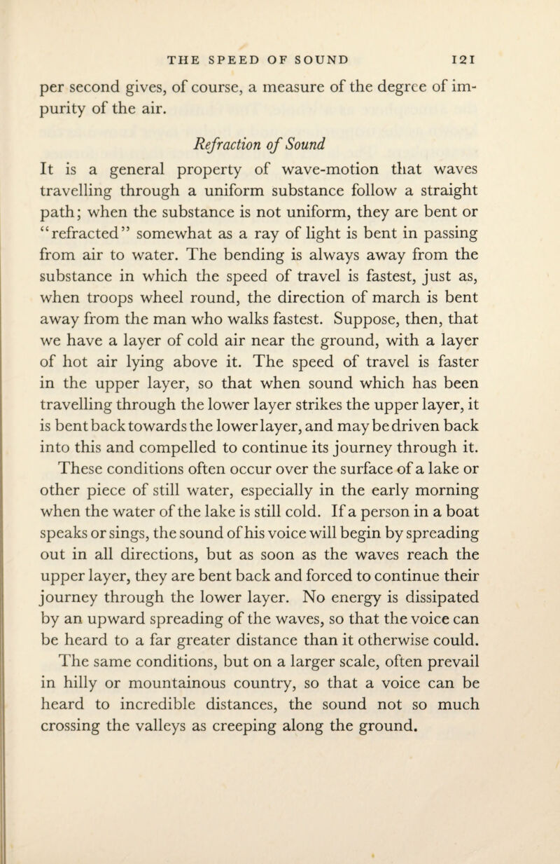 per second gives, of course, a measure of the degree of im purity of the air. Refraction of Sound It is a general property of wave-motion that waves travelling through a uniform substance follow a straight path; when the substance is not uniform, they are bent or “refracted” somewhat as a ray of light is bent in passing from air to water. The bending is always away from the substance in which the speed of travel is fastest, just as, when troops wheel round, the direction of march is bent away from the man who walks fastest. Suppose, then, that we have a layer of cold air near the ground, with a layer of hot air lying above it. The speed of travel is faster in the upper layer, so that when sound which has been travelling through the lower layer strikes the upper layer, it is bent back towards the lower layer, and may be driven back into this and compelled to continue its journey through it. These conditions often occur over the surface of a lake or other piece of still water, especially in the early morning when the water of the lake is still cold. If a person in a boat speaks or sings, the sound of his voice will begin by spreading out in all directions, but as soon as the waves reach the upper layer, they are bent back and forced to continue their journey through the lower layer. No energy is dissipated by an upward spreading of the waves, so that the voice can be heard to a far greater distance than it otherwise could. The same conditions, but on a larger scale, often prevail in hilly or mountainous country, so that a voice can be heard to incredible distances, the sound not so much crossing the valleys as creeping along the ground.