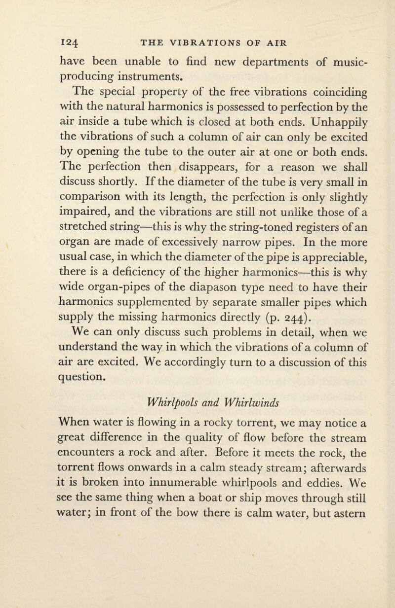 have been unable to find new departments of music- producing instruments. The special property of the free vibrations coinciding with the natural harmonics is possessed to perfection by the air inside a tube which is closed at both ends. Unhappily the vibrations of such a column of air can only be excited by opening the tube to the outer air at one or both ends. The perfection then disappears, for a reason we shall discuss shortly. If the diameter of the tube is very small in comparison with its length, the perfection is only slightly impaired, and the vibrations are still not unlike those of a stretched string—this is why the string-toned registers of an organ are made of excessively narrow pipes. In the more usual case, in which the diameter of the pipe is appreciable, there is a deficiency of the higher harmonics—this is why wide organ-pipes of the diapason type need to have their harmonics supplemented by separate smaller pipes which supply the missing harmonics directly (p. 244). We can only discuss such problems in detail, when we understand the way in which the vibrations of a column of air are excited. We accordingly turn to a discussion of this question. Whirlpools and Whirlwinds When water is flowing in a rocky torrent, we may notice a great difference in the quality of flow before the stream encounters a rock and after. Before it meets the rock, the torrent flows onwards in a calm steady stream; afterwards it is broken into innumerable whirlpools and eddies. We see the same thing when a boat or ship moves through still water; in front of the bow there is calm water, but astern