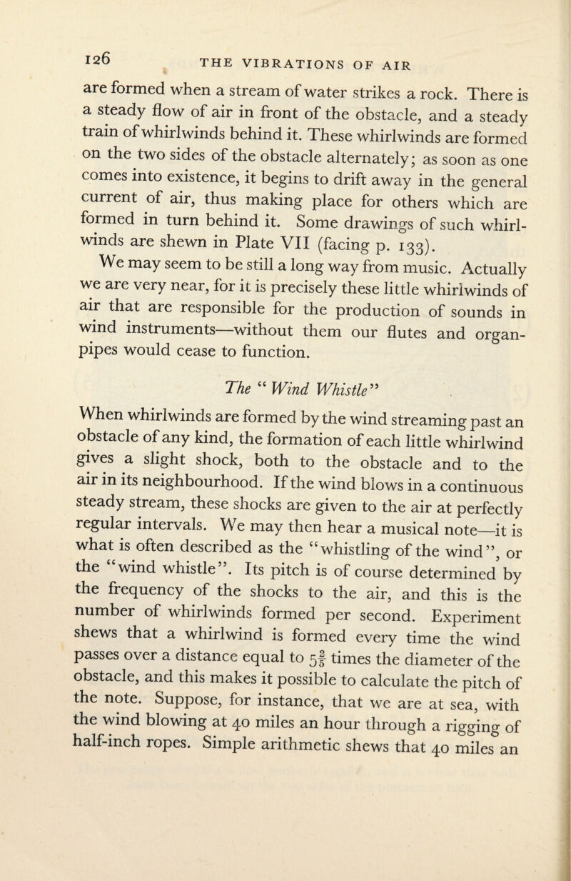 THE VIBRATIONS OF AIR are formed when a stream of water strikes a rock. There is a steady flow of air in front of the obstacle, and a steady train of whirlwinds behind it. These whirlwinds are formed on the two sides of the obstacle alternately; as soon as one comes into existence, it begins to drift away in the general current of air, thus making place for others which are formed in turn behind it. Some drawings of such whirl¬ winds are shewn in Plate VII (facing p. 133). We may seem to be still a long way from music. Actually we are very near, for it is precisely these little whirlwinds of air that are responsible for the production of sounds in wind instruments—without them our flutes and organ- pipes would cease to function. The “Wind Whistle” When whirlwinds are formed by the wind streaming past an obstacle of any kind, the formation of each little whirlwind gives a slight shock, both to the obstacle and to the air in its neighbourhood. If the wind blows in a continuous steady stream, these shocks are given to the air at perfectly regular intervals. We may then hear a musical note—it is what is often described as the “whistling of the wind”, or the “wind whistle”. Its pitch is of course determined by the frequency of the shocks to the air, and this is the number of whirlwinds formed per second. Experiment shews that a whirlwind is formed every time the wind passes over a distance equal to 5f times the diameter of the obstacle, and this makes it possible to calculate the pitch of the note. Suppose, for instance, that we are at sea, with the wind blowing at 40 miles an hour through a rigging of half-inch ropes. Simple arithmetic shews that 40 miles an