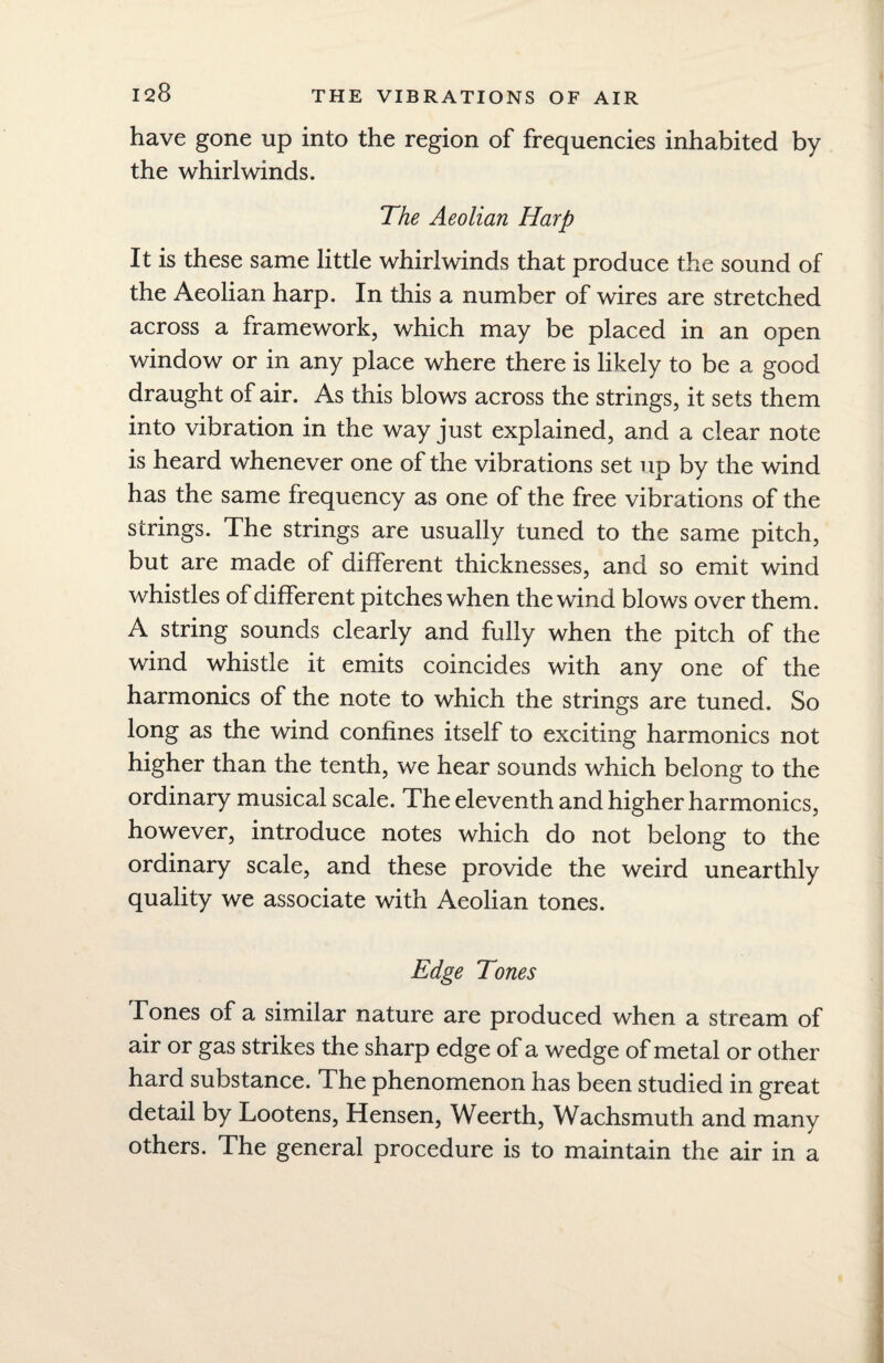 have gone up into the region of frequencies inhabited by the whirlwinds. The Aeolian Harp It is these same little whirlwinds that produce the sound of the Aeolian harp. In this a number of wires are stretched across a framework, which may be placed in an open window or in any place where there is likely to be a good draught of air. As this blows across the strings, it sets them into vibration in the way just explained, and a clear note is heard whenever one of the vibrations set up by the wind has the same frequency as one of the free vibrations of the strings. The strings are usually tuned to the same pitch, but are made of different thicknesses, and so emit wind whistles of different pitches when the wind blows over them. A string sounds clearly and fully when the pitch of the wind whistle it emits coincides with any one of the harmonics of the note to which the strings are tuned. So long as the wind confines itself to exciting harmonics not higher than the tenth, we hear sounds which belong to the ordinary musical scale. The eleventh and higher harmonics, however, introduce notes which do not belong to the ordinary scale, and these provide the weird unearthly quality we associate with Aeolian tones. Edge Tones Tones of a similar nature are produced when a stream of air or gas strikes the sharp edge of a wedge of metal or other hard substance. The phenomenon has been studied in great detail by Lootens, Hensen, Weerth, Wachsmuth and many others. The general procedure is to maintain the air in a