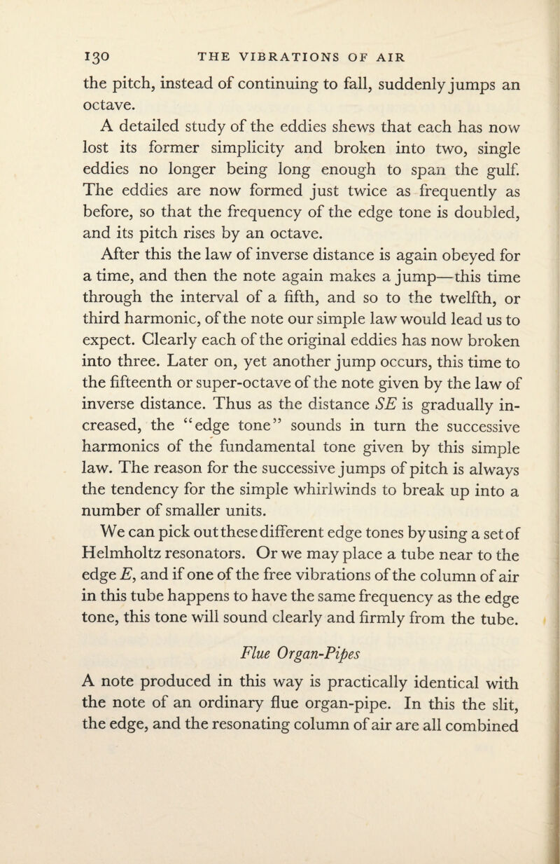 the pitch, instead of continuing to fall, suddenly jumps an octave. A detailed study of the eddies shews that each has now lost its former simplicity and broken into two, single eddies no longer being long enough to span the gulf. The eddies are now formed just twice as frequently as before, so that the frequency of the edge tone is doubled, and its pitch rises by an octave. After this the law of inverse distance is again obeyed for a time, and then the note again makes a jump—this time through the interval of a fifth, and so to the twelfth, or third harmonic, of the note our simple law would lead us to expect. Clearly each of the original eddies has now broken into three. Later on, yet another jump occurs, this time to the fifteenth or super-octave of the note given by the law of inverse distance. Thus as the distance SE is gradually in¬ creased, the “edge tone” sounds in turn the successive harmonics of the fundamental tone given by this simple law. The reason for the successive jumps of pitch is always the tendency for the simple whirlwinds to break up into a number of smaller units. We can pick out these different edge tones by using a set of Helmholtz resonators. Or we may place a tube near to the edge E, and if one of the free vibrations of the column of air in this tube happens to have the same frequency as the edge tone, this tone will sound clearly and firmly from the tube. Flue Organ-Pipes A note produced in this way is practically identical with the note of an ordinary flue organ-pipe. In this the slit, the edge, and the resonating column of air are all combined