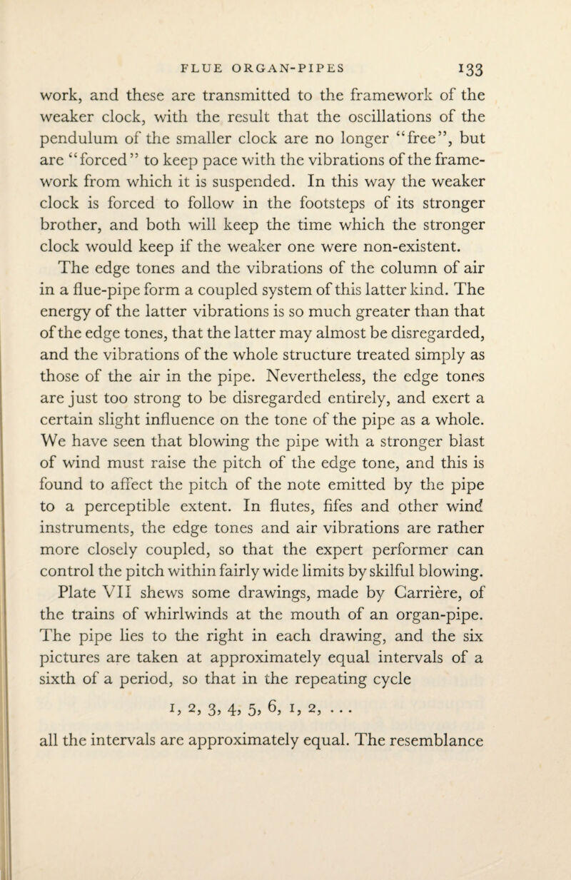 work, and these are transmitted to the framework of the weaker clock, with the result that the oscillations of the pendulum of the smaller clock are no longer “free”, but are “forced55 to keep pace with the vibrations of the frame¬ work from which it is suspended. In this way the weaker clock is forced to follow in the footsteps of its stronger brother, and both will keep the time which the stronger clock would keep if the weaker one were non-existent. The edge tones and the vibrations of the column of air in a flue-pipe form a coupled system of this latter kind. The energy of the latter vibrations is so much greater than that of the edge tones, that the latter may almost be disregarded, and the vibrations of the whole structure treated simply as those of the air in the pipe. Nevertheless, the edge tones are just too strong to be disregarded entirely, and exert a certain slight influence on the tone of the pipe as a whole. We have seen that blowing the pipe with a stronger blast of wind must raise the pitch of the edge tone, and this is found to affect the pitch of the note emitted by the pipe to a perceptible extent. In flutes, fifes and other wind instruments, the edge tones and air vibrations are rather more closely coupled, so that the expert performer can control the pitch within fairly wide limits by skilful blowing. Plate VII shews some drawings, made by Carriere, of the trains of whirlwinds at the mouth of an organ-pipe. The pipe lies to the right in each drawing, and the six pictures are taken at approximately equal intervals of a sixth of a period, so that in the repeating cycle 3, 4? 5> ^ 2, • • • all the intervals are approximately equal. The resemblance