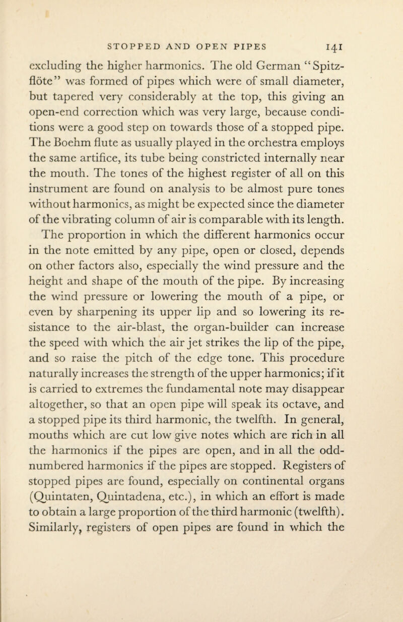 excluding the higher harmonics. The old German “Spitz- flote” was formed of pipes which were of small diameter, but tapered very considerably at the top, this giving an open-end correction which was very large, because condi¬ tions were a good step on towards those of a stopped pipe. The Boehm flute as usually played in the orchestra employs the same artifice, its tube being constricted internally near the mouth. The tones of the highest register of all on this instrument are found on analysis to be almost pure tones without harmonics, as might be expected since the diameter of the vibrating column of air is comparable with its length. The proportion in which the different harmonics occur in the note emitted by any pipe, open or closed, depends on other factors also, especially the wind pressure and the height and shape of the mouth of the pipe. By increasing the wind pressure or lowering the mouth of a pipe, or even by sharpening its upper lip and so lowering its re¬ sistance to the air-blast, the organ-builder can increase the speed with which the air jet strikes the lip of the pipe, and so raise the pitch of the edge tone. This procedure naturally increases the strength of the upper harmonics; if it is carried to extremes the fundamental note may disappear altogether, so that an open pipe will speak its octave, and a stopped pipe its third harmonic, the twelfth. In general, mouths which are cut low give notes which are rich in all the harmonics if the pipes are open, and in all the odd- numbered harmonics if the pipes are stopped. Registers of stopped pipes are found, especially on continental organs (Quintaten, Quintadena, etc.), in which an effort is made to obtain a large proportion of the third harmonic (twelfth). Similarly, registers of open pipes are found in which the