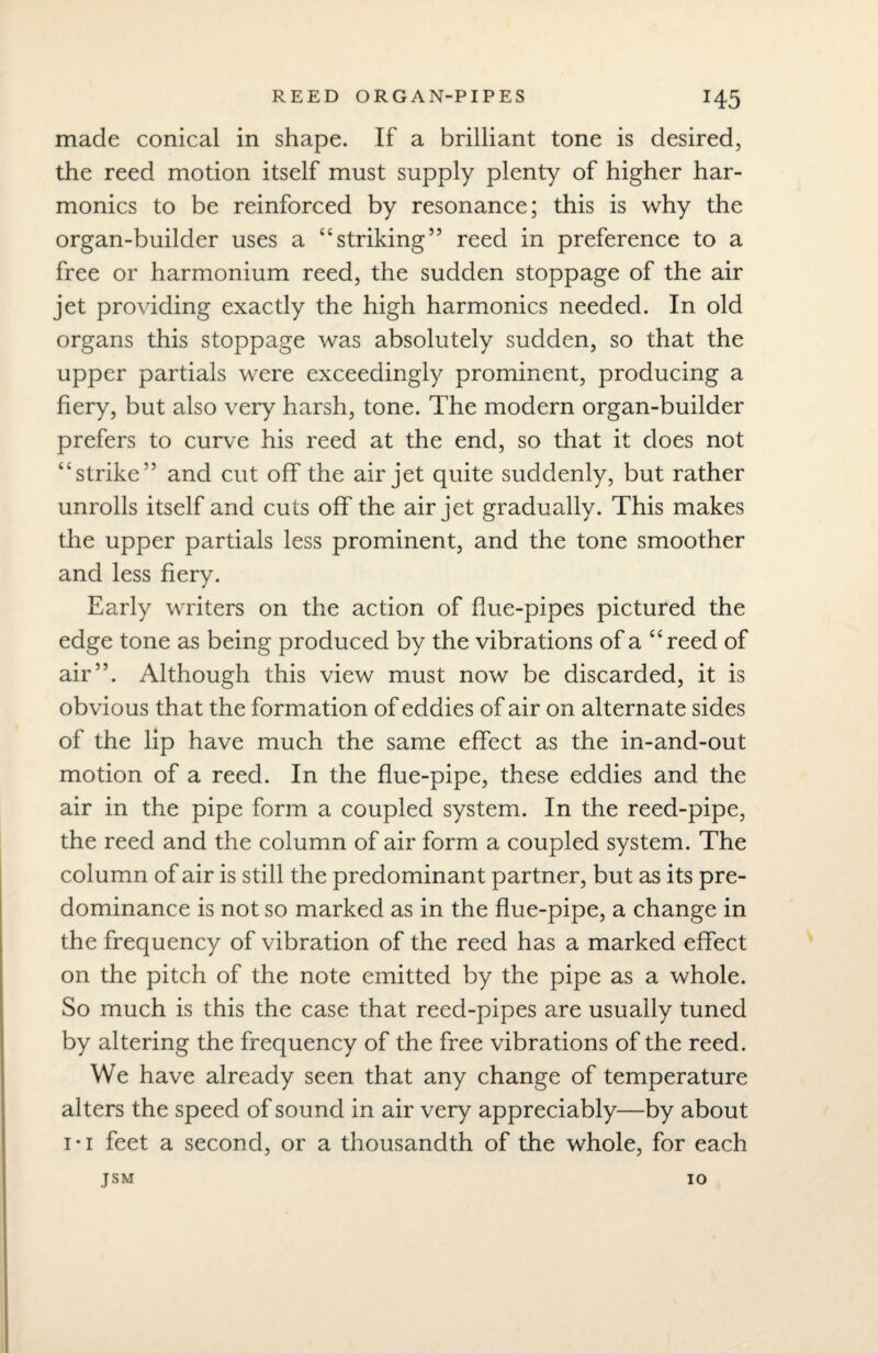 made conical in shape. If a brilliant tone is desired, the reed motion itself must supply plenty of higher har¬ monics to be reinforced by resonance; this is why the organ-builder uses a “striking” reed in preference to a free or harmonium reed, the sudden stoppage of the air jet providing exactly the high harmonics needed. In old organs this stoppage was absolutely sudden, so that the upper partials were exceedingly prominent, producing a fiery, but also very harsh, tone. The modern organ-builder prefers to curve his reed at the end, so that it does not “strike” and cut off the air jet quite suddenly, but rather unrolls itself and cuts off the air jet gradually. This makes the upper partials less prominent, and the tone smoother and less fiery. Early writers on the action of flue-pipes pictured the edge tone as being produced by the vibrations of a “reed of air”. Although this view must now be discarded, it is obvious that the formation of eddies of air on alternate sides of the lip have much the same effect as the in-and-out motion of a reed. In the flue-pipe, these eddies and the air in the pipe form a coupled system. In the reed-pipe, the reed and the column of air form a coupled system. The column of air is still the predominant partner, but as its pre¬ dominance is not so marked as in the flue-pipe, a change in the frequency of vibration of the reed has a marked effect on the pitch of the note emitted by the pipe as a whole. So much is this the case that reed-pipes are usually tuned by altering the frequency of the free vibrations of the reed. We have already seen that any change of temperature alters the speed of sound in air very appreciably—by about i* 1 feet a second, or a thousandth of the whole, for each jsm 10