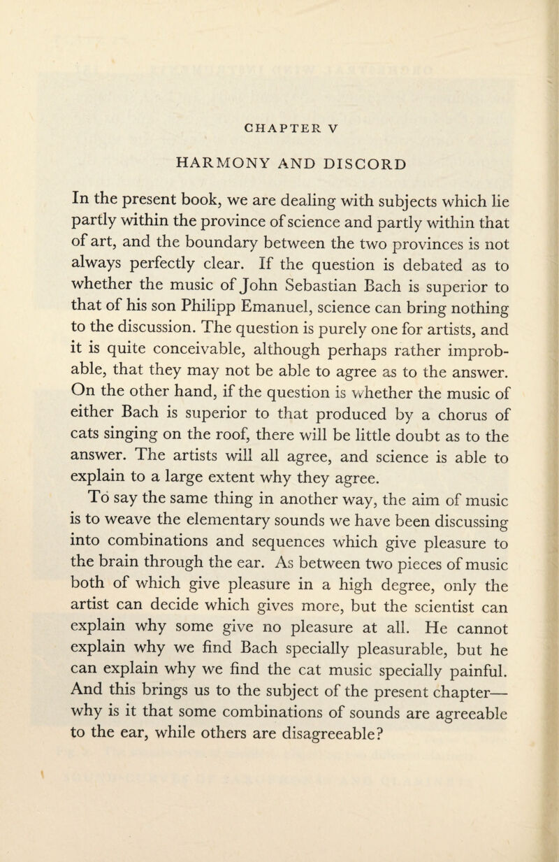 CHAPTER V HARMONY AND DISCORD In the present book, we are dealing with subjects which lie partly within the province of science and partly within that of art, and the boundary between the two provinces is not always perfectly clear. If the question is debated as to whether the music of John Sebastian Bach is superior to that of his son Philipp Emanuel, science can bring nothing to the discussion. The question is purely one for artists, and it is quite conceivable, although perhaps rather improb¬ able, that they may not be able to agree as to the answer. On the other hand, if the question is whether the music of either Bach is superior to that produced by a chorus of cats singing on the roof, there will be little doubt as to the answer. The artists will all agree, and science is able to explain to a large extent why they agree. To say the same thing in another way, the aim of music is to weave the elementary sounds we have been discussing into combinations and sequences which give pleasure to the brain through the ear. As between two pieces of music both of which give pleasure in a high degree, only the artist can decide which gives more, but the scientist can explain why some give no pleasure at all. He cannot explain why we find Bach specially pleasurable, but he can explain why we find the cat music specially painful. And this brings us to the subject of the present chapter— why is it that some combinations of sounds are agreeable to the ear, while others are disagreeable?