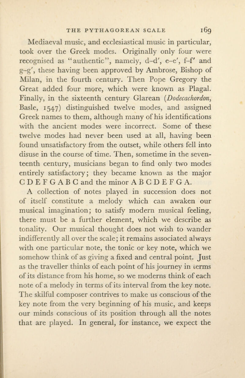 Mediaeval music, and ecclesiastical music in particular, took over the Greek modes. Originally only four were recognised as “authentic’’, namely, d-d', e-e', f-f' and g-g', these having been approved by Ambrose, Bishop of Milan, in the fourth century. Then Pope Gregory the Great added four more, which were known as Plagal. Finally, in the sixteenth century Glarean (Dodecachordon, Basle, 1547) distinguished twelve modes, and assigned Greek names to them, although many of his identifications with the ancient modes were incorrect. Some of these twelve modes had never been used at all, having been found unsatisfactory from the outset, while others fell into disuse in the course of time. Then, sometime in the seven¬ teenth century, musicians began to find only two modes entirely satisfactory; they became known as the major C D E F G A B G and the minor ABGDEFGA. A collection of notes played in succession does not of itself constitute a melody which can awaken our musical imagination; to satisfy modern musical feeling, there must be a further element, which we describe as tonality. Our musical thought does not wish to wander indifferently all over the scale; it remains associated always with one particular note, the tonic or key note, which we somehow think of as giving a fixed and central point. Just as the traveller thinks of each point of his journey in terms of its distance from his home, so we moderns think of each note of a melody in terms of its interval from the key note. The skilful composer contrives to make us conscious of the key note from the very beginning of his music, and keeps our minds conscious of its position through all the notes that are played. In general, for instance, we expect the