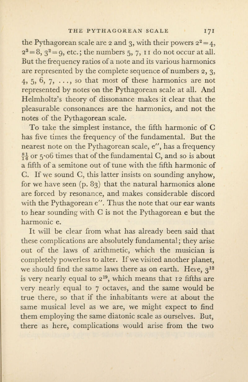 the Pythagorean scale are 2 and 3, with their powers 22 = 4, 23 = 8, 32 = 9, etc.; the numbers 5, 7, 11 do not occur at all. But the frequency ratios of a note and its various harmonics are represented by the complete sequence of numbers 2, 3, 4, 5? 6, 7, . . ., so that most of these harmonics are not represented by notes on the Pythagorean scale at all. And Helmholtz’s theory of dissonance makes it clear that the pleasurable consonances are the harmonics, and not the notes of the Pythagorean scale. To take the simplest instance, the fifth harmonic of C has five times the frequency of the fundamental. But the nearest note on the Pythagorean scale, e, has a frequency fi or 5‘°6 times that of the fundamental C, and so is about a fifth of a semitone out of tune with the fifth harmonic of G. If we sound C, this latter insists on sounding anyhow, for we have seen (p. 83) that the natural harmonics alone are forced by resonance, and makes considerable discord with the Pythagorean e. Thus the note that our ear wants to hear sounding with C is not the Pythagorean e but the harmonic e. It will be clear from what has already been said that these complications are absolutely fundamental; they arise out of the laws of arithmetic, which the musician is completely powerless to alter. If we visited another planet, we should find the same laws there as on earth. Here, 312 is very nearly equal to 219, which means that 12 fifths are very nearly equal to 7 octaves, and the same would be true there, so that if the inhabitants were at about the same musical level as we are, we might expect to find them employing the same diatonic scale as ourselves. But, there as here, complications would arise from the two