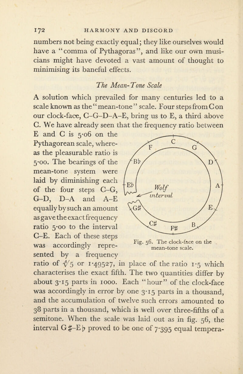 numbers not being exactly equal; they like ourselves would have a “comma of Pythagoras”, and like our own musi¬ cians might have devoted a vast amount of thought to minimising its baneful effects. The Mean-Tone Scale A solution which prevailed for many centuries led to a scale known as the “ mean-tone ” scale. Four steps from Con our clock-face, C-G-D-A-E, bring us to E, a third above C. We have already seen that the frequency ratio between E and C is 5-06 on the Pythagorean scale, where¬ as the pleasurable ratio is 5-00. The bearings of the mean-tone system were laid by diminishing each of the four steps C-G, G-D, D-A and A-E equally by such an amount as gave the exact frequency ratio 5-00 to the interval G-E. Each of these steps was accordingly repre¬ sented by a frequency ratio of ^5 or 1-49527, in place of the ratio 1-5 which characterises the exact fifth. The two quantities differ by about 3-15 parts in 1000. Each “hour” of the clock-face was accordingly in error by one 3-15 parts in a thousand, and the accumulation of twelve such errors amounted to 38 parts in a thousand, which is well over three-fifths of a semitone. When the scale was laid out as in fig. 56, the interval G#-E[? proved to be one of 7*395 equal tempera- Fig. 56. The clock-face on the mean-tone scale.