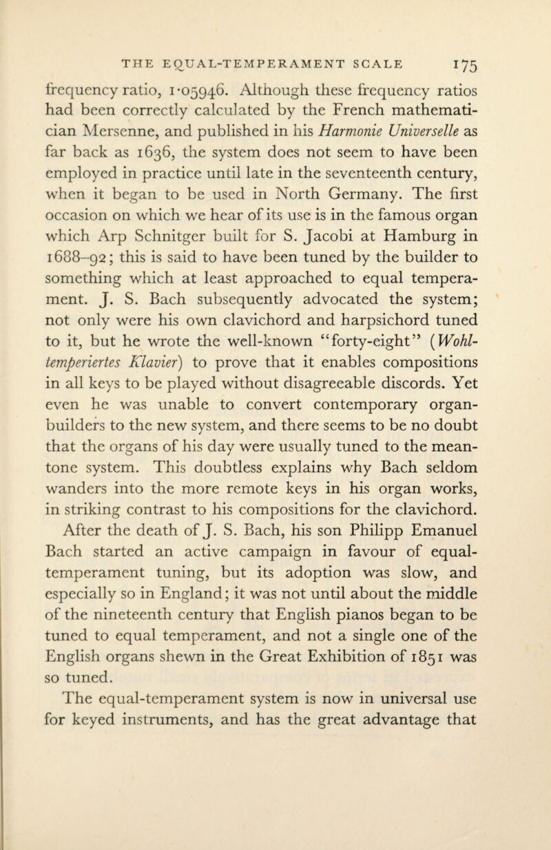 frequency ratio, 1*05946. Although these frequency ratios had been correctly calculated by the French mathemati¬ cian Mersenne, and published in his Harmonie Universelle as far back as 1636, the system does not seem to have been employed in practice until late in the seventeenth century, when it began to be used in North Germany. The first occasion on which we hear of its use is in the famous organ which Arp Schnitger built for S. Jacobi at Hamburg in 1688-92; this is said to have been tuned by the builder to something which at least approached to equal tempera¬ ment. J. S. Bach subsequently advocated the system; not only were his own clavichord and harpsichord tuned to it, but he wrote the well-known “forty-eight” (Wohl- temperiertes Klavier) to prove that it enables compositions in all keys to be played without disagreeable discords. Yet even he was unable to convert contemporary organ- builders to the new system, and there seems to be no doubt that the organs of his day were usually tuned to the mean- tone system. This doubtless explains why Bach seldom wanders into the more remote keys in his organ works, in striking contrast to his compositions for the clavichord. After the death of J. S. Bach, his son Philipp Emanuel Bach started an active campaign in favour of equal- temperament tuning, but its adoption was slow, and especially so in England; it was not until about the middle of the nineteenth century that English pianos began to be tuned to equal temperament, and not a single one of the English organs shewn in the Great Exhibition of 1851 was so tuned. The equal-temperament system is now in universal use for keyed instruments, and has the great advantage that