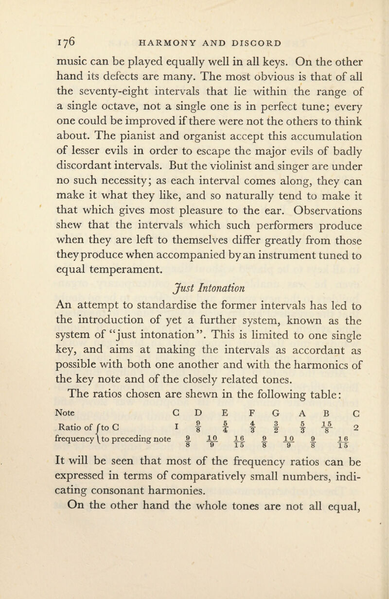 music can be played equally well in all keys. On the other hand its defects are many. The most obvious is that of all the seventy-eight intervals that lie within the range of a single octave, not a single one is in perfect tune; every one could be improved if there were not the others to think about. The pianist and organist accept this accumulation of lesser evils in order to escape the major evils of badly discordant intervals. But the violinist and singer are under no such necessity; as each interval comes along, they can make it what they like, and so naturally tend to make it that which gives most pleasure to the ear. Observations shew that the intervals which such performers produce when they are left to themselves differ greatly from those they produce when accompanied by an instrument tuned to equal temperament. Just Intonation An attempt to standardise the former intervals has led to the introduction of yet a further system, known as the system of “just intonation”. This is limited to one single key, and aims at making the intervals as accordant as possible with both one another and with the harmonics of the key note and of the closely related tones. The ratios chosen are shewn in the following table: Note GDEFGAB C Ratio of f to C 1 f f f | f ¥ 2 frequency \ to preceding note £ JLO JUL 9. 1_0 9 16 & 89 15 898 T5 It will be seen that most of the frequency ratios can be expressed in terms of comparatively small numbers, indi¬ cating consonant harmonies. On the other hand the whole tones are not all equal,