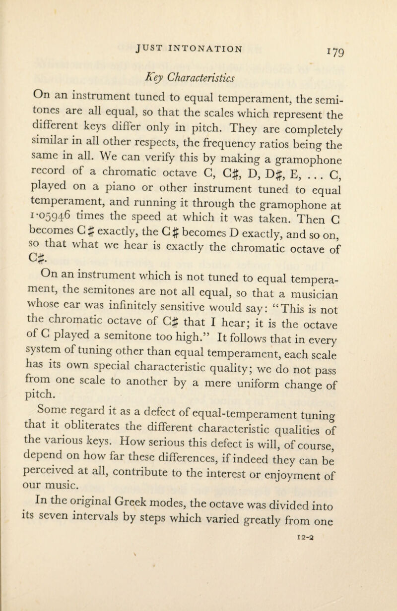 JUST INTONATION x79 Key Characteristics On an instrument tuned to equal temperament, the semi¬ tones are all equal, so that the scales which represent the different keys difler only in pitch. They are completely similar in all other respects, the frequency ratios being the same in all. We can verify this by making a gramophone record of a chromatic octave G, C#, D, D#, E, . . . C, played on a piano or other instrument tuned to equal temperament, and running it through the gramophone at 1-05946 times the speed at which it was taken. Then G becomes G # exactly, the G # becomes D exactly, and so on, so that what we hear is exactly the chromatic octave of Cff. On an instrument which is not tuned to equal tempera¬ ment, the semitones are not all equal, so that a musician whose ear was infinitely sensitive would say: “This is not the chromatic octave of C# that I hear; it is the octave of C played a semitone too high.” It follows that in every system of tuning other than equal temperament, each scale has its own special characteristic quality; we do not pass fr om one scale to another by a mere uniform change of pitch. Some regard it as a defect of equal-temperament tuning that it obliterates the different characteristic qualities of the various keys. How serious this defect is will, of course, depend on how far these differences, if indeed they can be perceived at all, contribute to the interest or enjoyment of our music. In the original Greek modes, the octave was divided into its seven intervals by steps which varied greatly from one