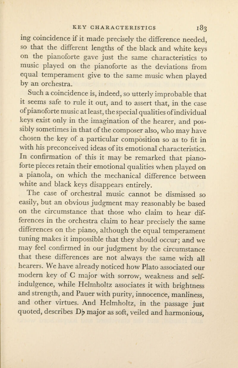 ing coincidence if it made precisely the difference needed, so that the different lengths of the black and white keys on the pianoforte gave just the same characteristics to music played on the pianoforte as the deviations from equal temperament give to the same music when played by an orchestra. Such a coincidence is, indeed, so utterly improbable that it seems safe to rule it out, and to assert that, in the case of pianoforte music at least, the special qualities of individual keys exist only in the imagination of the hearer, and pos¬ sibly sometimes in that of the composer also, who may have chosen the key of a particular composition so as to fit in with his preconceived ideas of its emotional characteristics. In confirmation of this it may be remarked that piano¬ forte pieces retain their emotional qualities when played on a pianola, on which the mechanical difference between white and black keys disappears entirely. The case of orchestral music cannot be dismissed so easily, but an obvious judgment may reasonably be based on the circumstance that those who claim to hear dif¬ ferences in the orchestra claim to hear precisely the same differences on the piano, although the equal temperament tuning makes it impossible that they should occur; and we may feel confirmed in our judgment by the circumstance that these differences are not always the same with all hearers. We have already noticed how Plato associated our modern key of C major with sorrow, weakness and self- indulgence, while Helmholtz associates it with brightness and strength, and Pauer with purity, innocence, manliness, and other virtues. And Helmholtz, in the passage just quoted, describes D[? major as soft, veiled and harmonious,