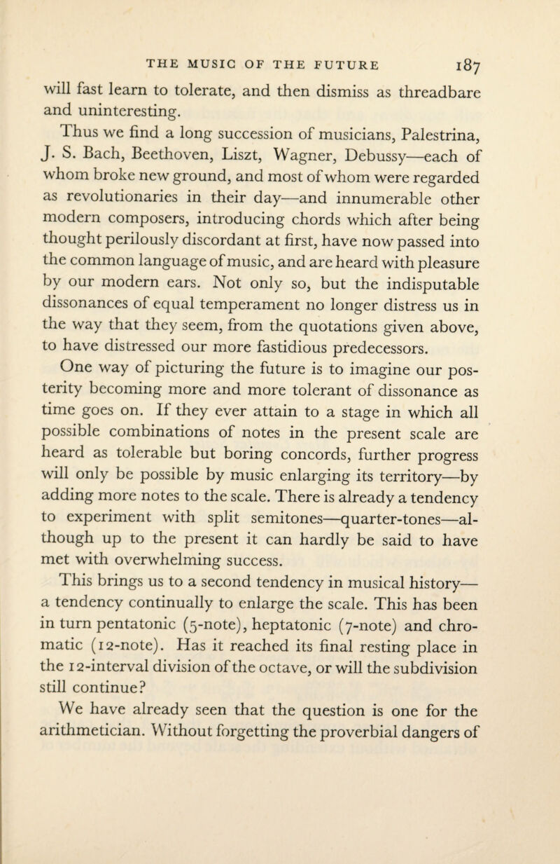 will fast learn to tolerate, and then dismiss as threadbare and uninteresting. Thus we find a long succession of musicians, Palestrina, J. S. Bach, Beethoven, Liszt, Wagner, Debussy—each of whom broke new ground, and most of whom were regarded as revolutionaries in their day—and innumerable other modern composers, introducing chords which after being thought perilously discordant at first, have now passed into the common language of music, and are heard with pleasure by our modern ears. Not only so, but the indisputable dissonances of equal temperament no longer distress us in the way that they seem, from the quotations given above, to have distressed our more fastidious predecessors. One way of picturing the future is to imagine our pos¬ terity becoming more and more tolerant of dissonance as time goes on. If they ever attain to a stage in which all possible combinations of notes in the present scale are heard as tolerable but boring concords, further progress will only be possible by music enlarging its territory—by adding more notes to the scale. There is already a tendency to experiment with split semitones—quarter-tones—al¬ though up to the present it can hardly be said to have met with overwhelming success. This brings us to a second tendency in musical history— a tendency continually to enlarge the scale. This has been in turn pentatonic (5-note), heptatonic (7-note) and chro¬ matic (12-note). Has it reached its final resting place in the 12-interval division of the octave, or will the subdivision still continue? We have already seen that the question is one for the arithmetician. Without forgetting the proverbial dangers of