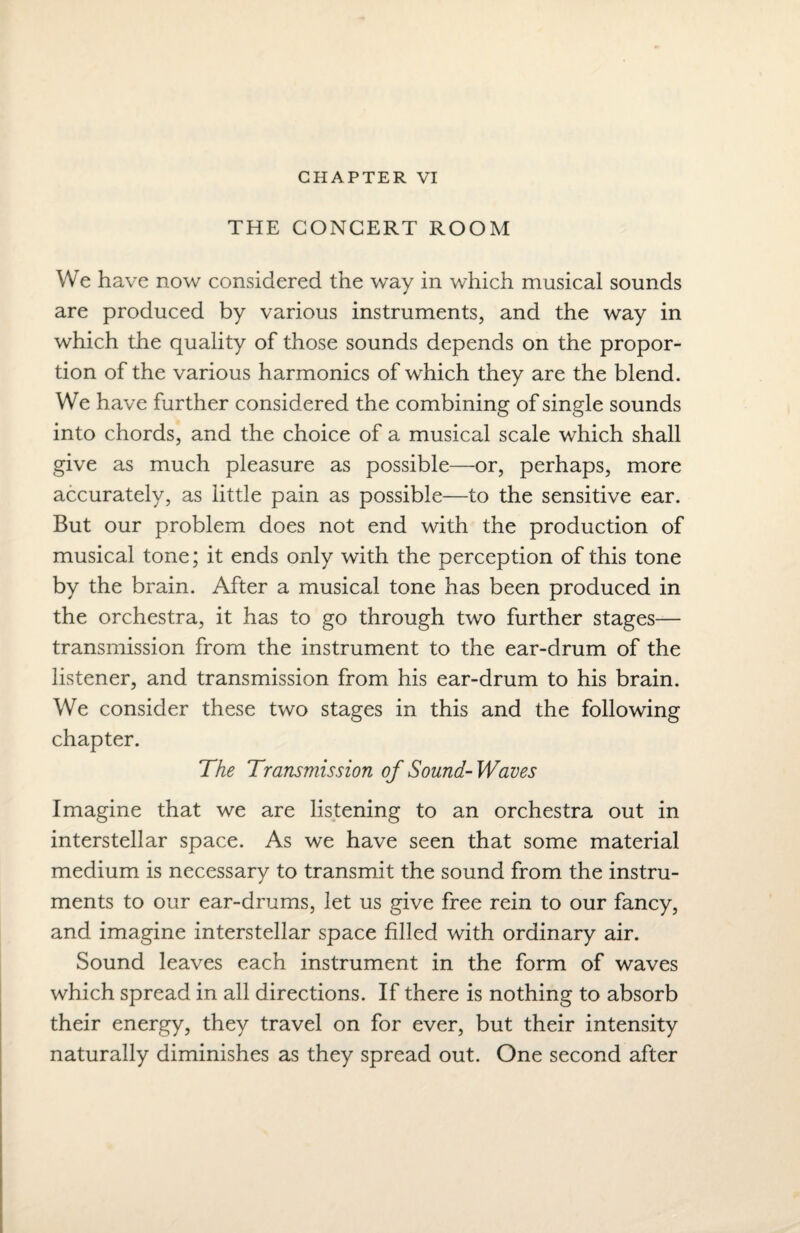 CHAPTER VI THE CONCERT ROOM We have now considered the way in which musical sounds are produced by various instruments, and the way in which the quality of those sounds depends on the propor¬ tion of the various harmonics of which they are the blend. We have further considered the combining of single sounds into chords, and the choice of a musical scale which shall give as much pleasure as possible—or, perhaps, more accurately, as little pain as possible—to the sensitive ear. But our problem does not end with the production of musical tone; it ends only with the perception of this tone by the brain. After a musical tone has been produced in the orchestra, it has to go through two further stages— transmission from the instrument to the ear-drum of the listener, and transmission from his ear-drum to his brain. We consider these two stages in this and the following chapter. The Transmission of Sound-Waves Imagine that we are listening to an orchestra out in interstellar space. As we have seen that some material medium is necessary to transmit the sound from the instru¬ ments to our ear-drums, let us give free rein to our fancy, and imagine interstellar space filled with ordinary air. Sound leaves each instrument in the form of waves which spread in all directions. If there is nothing to absorb their energy, they travel on for ever, but their intensity naturally diminishes as they spread out. One second after