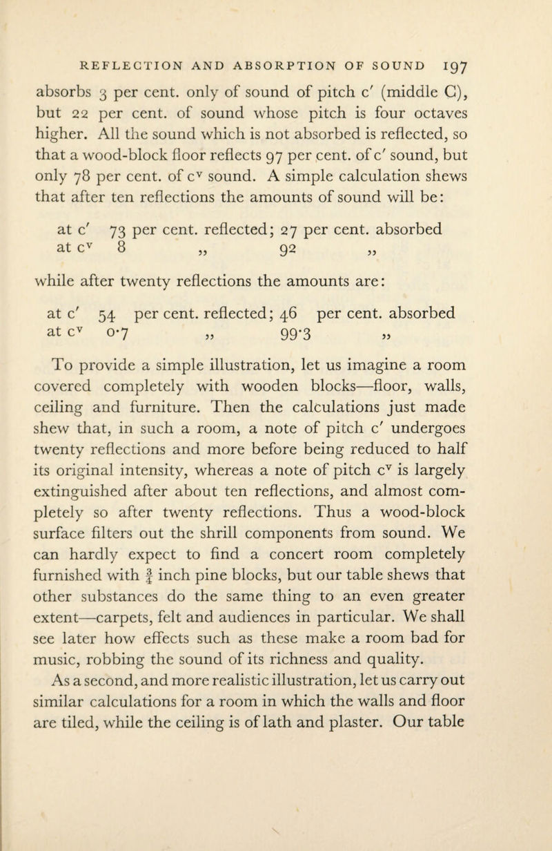 absorbs 3 per cent, only of sound of pitch c' (middle G), but 22 per cent, of sound whose pitch is four octaves higher. All the sound which is not absorbed is reflected, so that a wood-block floor reflects 97 per cent, of c' sound, but only 78 per cent, of cv sound. A simple calculation shews that after ten reflections the amounts of sound will be: at c' 73 per cent, reflected; 27 per cent, absorbed at cv 8 „ 92 while after twenty reflections the amounts are: at c' 54 per cent, reflected; 46 per cent, absorbed at cv 0-7 „ 99-3 To provide a simple illustration, let us imagine a room covered completely with wooden blocks—floor, walls, ceiling and furniture. Then the calculations just made shew that, in such a room, a note of pitch c' undergoes twenty reflections and more before being reduced to half its original intensity, whereas a note of pitch cv is largely extinguished after about ten reflections, and almost com¬ pletely so after twenty reflections. Thus a wood-block surface filters out the shrill components from sound. We can hardly expect to find a concert room completely furnished with f inch pine blocks, but our table shews that other substances do the same thing to an even greater extent—carpets, felt and audiences in particular. We shall see later how effects such as these make a room bad for music, robbing the sound of its richness and quality. As a second, and more realistic illustration, let us carry out similar calculations for a room in which the walls and floor are tiled, while the ceiling is of lath and plaster. Our table