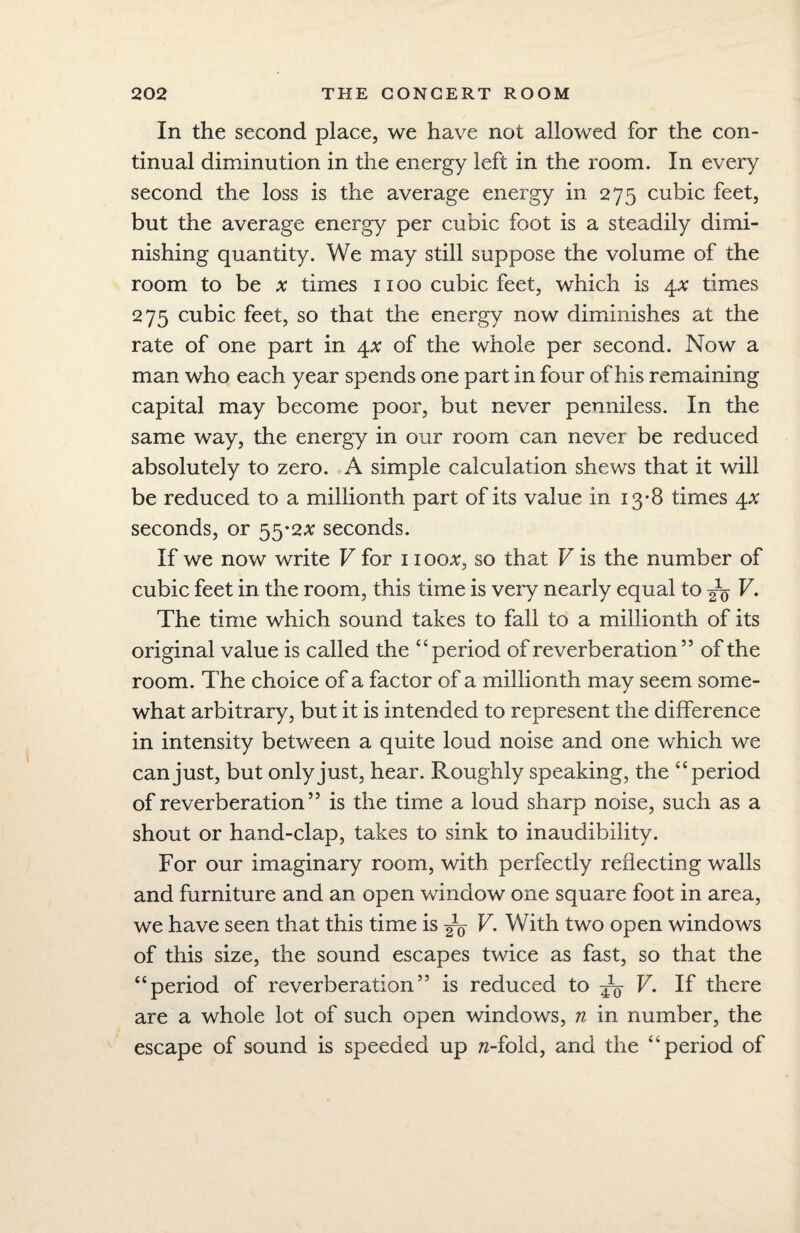 In the second place, we have not allowed for the con¬ tinual diminution in the energy left in the room. In every second the loss is the average energy in 275 cubic feet, but the average energy per cubic foot is a steadily dimi¬ nishing quantity. We may still suppose the volume of the room to be # times 1100 cubic feet, which is 4* times 275 cubic feet, so that the energy now diminishes at the rate of one part in 4.x of the whole per second. Now a man who each year spends one part in four of his remaining capital may become poor, but never penniless. In the same way, the energy in our room can never be reduced absolutely to zero. A simple calculation shews that it will be reduced to a millionth part of its value in 13-8 times 4* seconds, or 55*2# seconds. If we now write V for 1100#, so that V is the number of cubic feet in the room, this time is very nearly equal to ^ V. The time which sound takes to fall to a millionth of its original value is called the “period of reverberation ” of the room. The choice of a factor of a millionth may seem some¬ what arbitrary, but it is intended to represent the difference in intensity between a quite loud noise and one which we can just, but only just, hear. Roughly speaking, the “period of reverberation’5 is the time a loud sharp noise, such as a shout or hand-clap, takes to sink to inaudibility. For our imaginary room, with perfectly reflecting walls and furniture and an open window one square foot in area, we have seen that this time is ^0 V. With two open windows of this size, the sound escapes twice as fast, so that the “period of reverberation” is reduced to ^ V. If there are a whole lot of such open windows, n in number, the escape of sound is speeded up w-fold, and the “period of