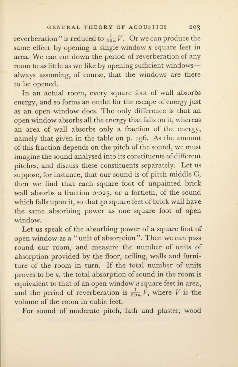 reverberation 55 is reduced to 2\\n V• Or we can produce the same effect by opening a single window n square feet in area. We can cut down the period of reverberation of any room to as little as we like by opening sufficient windows— always assuming, of course, that the windows are there to be opened. In an actual room, every square foot of wall absorbs energy, and so forms an outlet for the escape of energy just as an open window does. The only difference is that an open window absorbs all the energy that falls on it, whereas an area of wall absorbs only a fraction of the energy, namely that given in the table on p. 196. As the amount of this fraction depends on the pitch of the sound, we must imagine the sound analysed into its constituents of different pitches, and discuss these constituents separately. Let us suppose, for instance, that our sound is of pitch middle G, then we find that each square foot of unpainted brick wall absorbs a fraction 0-025, or a fortieth, of the sound which falls upon it, so that 40 square feet of brick wall have the same absorbing power as one square foot of open window. Let us speak of the absorbing power of a square foot of open window as a “unit of absorption55. Then we can pass round our room, and measure the number of units of absorption provided by the floor, ceiling, walls and furni¬ ture of the room in turn. If the total number of units proves to be n, the total absorption of sound in the room is equivalent to that of an open window n square feet in area, and the period of reverberation is V-> where V is the volume of the room in cubic feet. For sound of moderate pitch, lath and plaster, wood