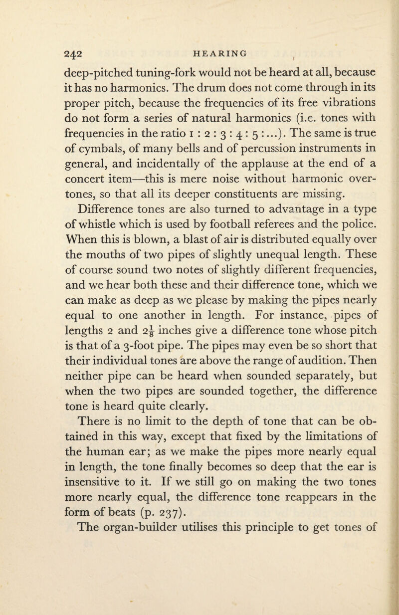 / 242 deep-pitched tuning-fork would not be heard at all, because it has no harmonics. The drum does not come through in its proper pitch, because the frequencies of its free vibrations do not form a series of natural harmonics (i.e. tones with frequencies in the ratio 1 12:3:4:5:...)• The same is true of cymbals, of many bells and of percussion instruments in general, and incidentally of the applause at the end of a concert item—this is mere noise without harmonic over¬ tones, so that all its deeper constituents are missing. Difference tones are also turned to advantage in a type of whistle which is used by football referees and the police. When this is blown, a blast of air is distributed equally over the mouths of two pipes of slightly unequal length. These of course sound two notes of slightly different frequencies, and we hear both these and their difference tone, which we can make as deep as we please by making the pipes nearly equal to one another in length. For instance, pipes of lengths 2 and 2J inches give a difference tone whose pitch is that of a 3-foot pipe. The pipes may even be so short that their individual tones are above the range of audition. Then neither pipe can be heard when sounded separately, but when the two pipes are sounded together, the difference tone is heard quite clearly. There is no limit to the depth of tone that can be ob¬ tained in this way, except that fixed by the limitations of the human ear; as we make the pipes more nearly equal in length, the tone finally becomes so deep that the ear is insensitive to it. If we still go on making the two tones more nearly equal, the difference tone reappears in the form of beats (p. 237). The organ-builder utilises this principle to get tones of