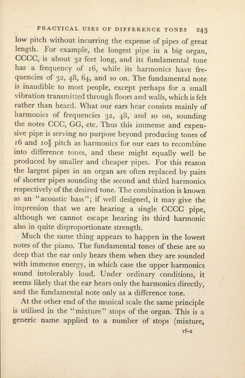low pitch without incurring the expense of pipes of great length. For example, the longest pipe in a big organ, GGCG, is about 32 feet long, and its fundamental tone has a frequency of 16, while its harmonics have fre¬ quencies of 32, 48, 64, and so on. The fundamental note is inaudible to most people, except perhaps for a small vibration transmitted through floors and walls, which is felt rather than heard. What our ears hear consists mainly of harmonics of frequencies 32, 48, and so on, sounding the notes CGC, GG, etc. Thus this immense and expen¬ sive pipe is serving no purpose beyond producing tones of 16 and 1 of pitch as harmonics for our ears to recombine into difference tones, and these might equally well be produced by smaller and cheaper pipes. For this reason the largest pipes in an organ are often replaced by pairs of shorter pipes sounding the second and third harmonics respectively of the desired tone. The combination is known as an “acoustic bass”; if well designed, it may give the impression that we are hearing a single GGGG pipe, although we cannot escape hearing its third harmonic also in quite disproportionate strength. Much the same thing appears to happen in the lowest notes of the piano. The fundamental tones of these are so deep that the ear only hears them when they are sounded with immense energy, in which case the upper harmonics sound intolerably loud. Under ordinary conditions, it seems likely that the ear hears only the harmonics directly, and the fundamental note only as a difference tone. At the other end of the musical scale the same principle is utilised in the “mixture” stops of the organ. This is a generic name applied to a number of stops (mixture,