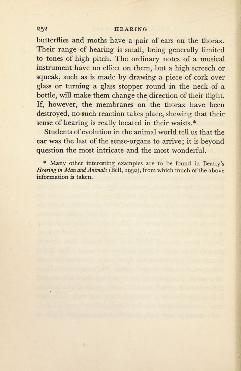 butterflies and moths have a pair of ears on the thorax. Their range of hearing is small, being generally limited to tones of high pitch. The ordinary notes of a musical instrument have no effect on them, but a high screech or squeak, such as is made by drawing a piece of cork over glass or turning a glass stopper round in the neck of a bottle, will make them change the direction of their flight. If, however, the membranes on the thorax have been destroyed, no such reaction takes place, shewing that their sense of hearing is really located in their waists.* Students of evolution in the animal world tell us that the ear was the last of the sense-organs to arrive; it is beyond question the most intricate and the most wonderful. * Many other interesting examples are to be found in Beatty’s Hearing in Man and Animals (Bell, 1932), from which much of the above information is taken.