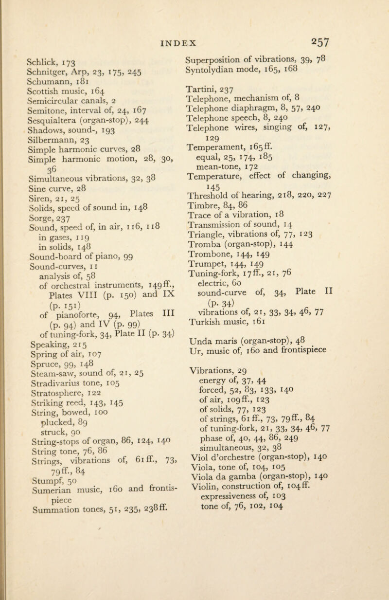 Schlick, 173 Schnitger, Arp, 23, 175, 245 Schumann, 181 Scottish music, 164 Semicircular canals, 2 Semitone, interval of, 24, 167 Sesquialtera (organ-stop), 244 Shadows, sound-, 193 Silbermann, 23 Simple harmonic curves, 28 Simple harmonic motion, 28, 30, 36 Simultaneous vibrations, 32, 38 Sine curve, 28 Siren, 21, 25 Solids, speed of sound in, 148 Sorge, 237 Sound, speed of, in air, 116, 118 in gases, 119 in solids, 148 Sound-board of piano, 99 Sound-curves, 11 analysis of, 58 of orchestral instruments, I49ff-, Plates VIII (p. 150) and IX (p- 15O of pianoforte, 94, Plates III (p. 94) and IV (p. 99) of tuning-fork, 34, Plate II (p. 34) Speaking, 215 Spring of air, 107 Spruce, 99, 148 Steam-saw, sound of, 21, 25 Stradivarius tone, 105 Stratosphere, 122 Striking reed, 143, 145 String, bowed, 100 plucked, 89 struck, 90 String-stops of organ, 86, 124, 140 String tone, 76, 86 Strings, vibrations of, 61 ff., 73, 79 ff., 84 Stumpf, 50 Sumerian music, 160 and frontis¬ piece Summation tones, 51, 235, 238ff. Superposition of vibrations, 39, 78 Syntolydian mode, 165, 168 Tartini, 237 Telephone, mechanism of, 8 Telephone diaphragm, 8, 57, 240 Telephone speech, 8, 240 Telephone wires, singing of, 127, 129 Temperament, 165 fT. equal, 25, 174, 185 mean-tone, 172 Temperature, effect of changing, 145 Threshold of hearing, 218, 220, 227 Timbre, 84, 86 Trace of a vibration, 18 Transmission of sound, 14 Triangle, vibrations of, 77, 123 Tromba (organ-stop), 144 Trombone, 144, 149 Trumpet, 144, 149 Tuning-fork, 17 fT., 21, 76 electric, 60 sound-curve of, 34, Plate II (P- 34) _ vibrations of, 21, 33, 34> 4d> 77 Turkish music. l6l Unda maris (organ-stop), 48 Ur, music of, 160 and frontispiece Vibrations, 29 energy of, 37, 44 forced, 52, 83, 133, 140 of air, 109 ff., 123 of solids, 77, 123 of strings, 61 ff., 73, 79ff-» 84 of tuning-fork, 21, 33, 34, 4d> 77 phase of, 40, 44, 86, 249 simultaneous, 32, 38 Viol d’orchestre (organ-stop), 140 Viola, tone of, 104, 105 Viola da gamba (organ-stop), 140 Violin, construction of, I04ff. expressiveness of, 103 tone of, 76, 102, 104