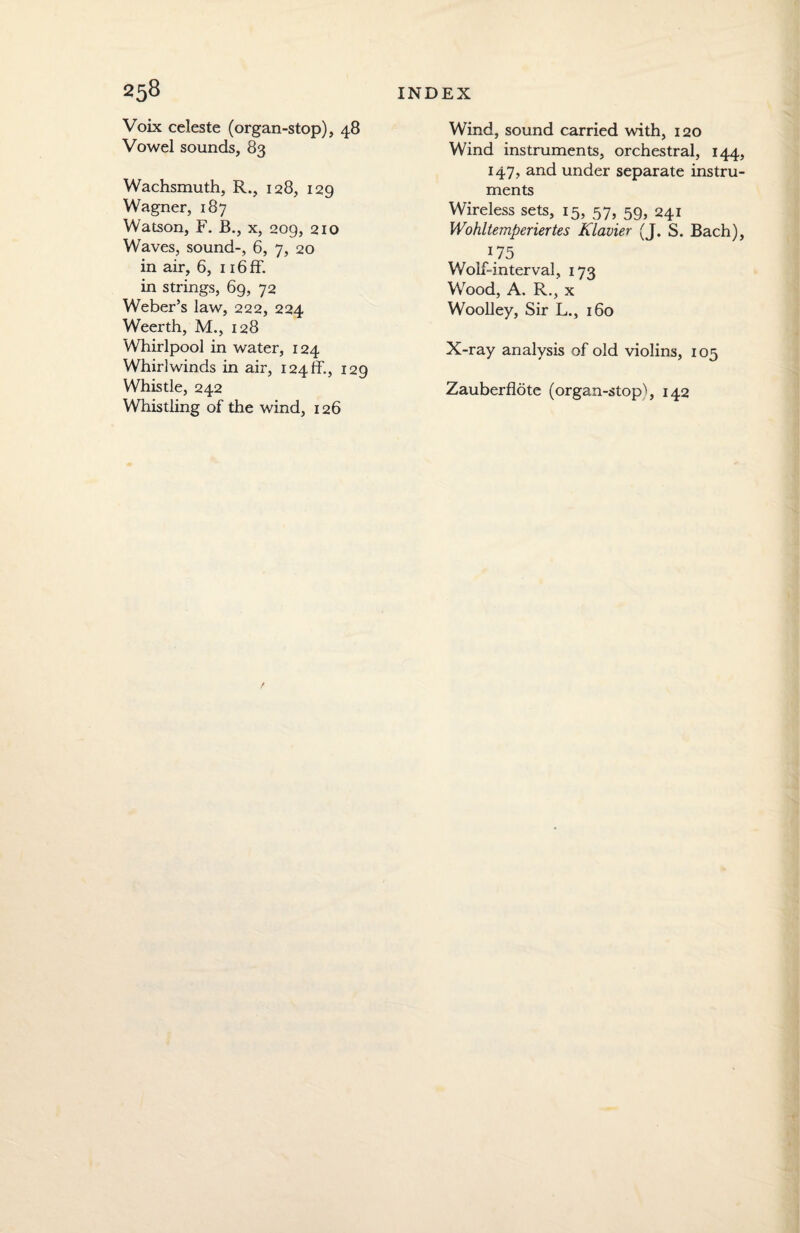 Voix celeste (organ-stop), 48 Vowel sounds, 83 Wachsmuth, R., 128, 129 Wagner, 187 Watson, F. B., x, 209, 210 Waves, sound-, 6, 7, 20 in air, 6, 116 ff. in strings, 69, 72 Weber’s law, 222, 224 Weerth, M., 128 Whirlpool in water, 124 Whirlwinds in air, I24ff., 129 Whistle, 242 Whistling of the wind, 126 Wind, sound carried with, 120 Wind instruments, orchestral, 144, 147, and under separate instru¬ ments Wireless sets, 15, 57, 59, 241 Wohltemperiertes Klavier (J. S. Bach), 175 Wolf-interval, 173 Wood, A. R., x Woolley, Sir L., 160 X-ray analysis of old violins, 105 Zauberflote (organ-stop'i, 142