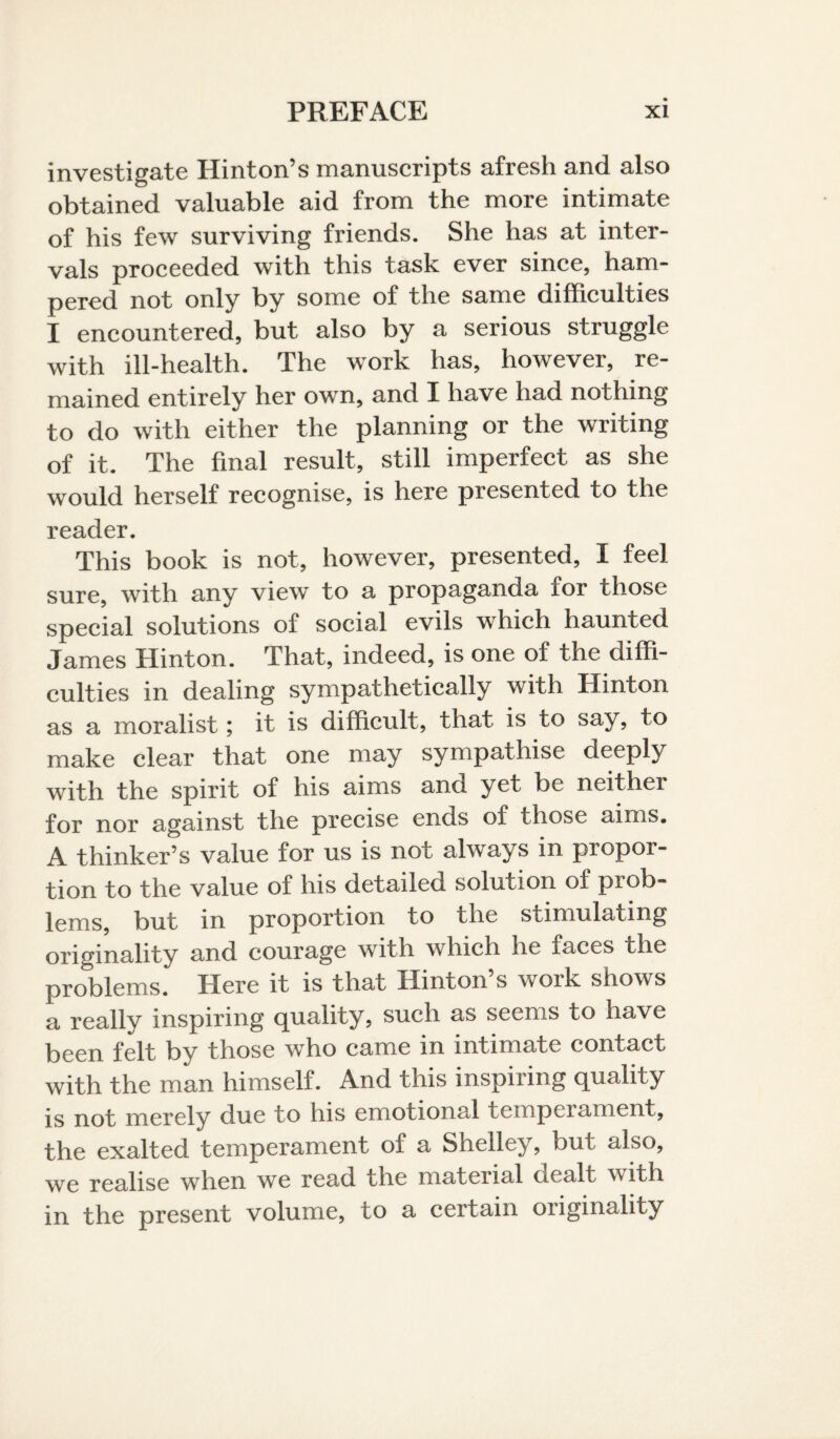 investigate Hinton’s manuscripts afresh and also obtained valuable aid from the more intimate of his few surviving friends. She has at inter¬ vals proceeded with this task ever since, ham¬ pered not only by some of the same difficulties I encountered, but also by a serious struggle with ill-health. The work has, however, re¬ mained entirely her own, and I have had nothing to do with either the planning or the writing of it. The final result, still imperfect as she would herself recognise, is here presented to the reader. This book is not, however, presented, I feel sure, with any view to a propaganda for those special solutions of social evils which haunted James Hinton. That, indeed, is one of the diffi¬ culties in dealing sympathetically with Hinton as a moralist; it is difficult, that is to say, to make clear that one may sympathise deeply with the spirit of his aims and yet be neither for nor against the precise ends of those aims. A thinker’s value for us is not always in propor¬ tion to the value of his detailed solution of prob¬ lems, but in proportion to the stimulating originality and courage with which he faces the problems. Here it is that Hinton’s work shows a really inspiring quality, such as seems to have been felt by those who came in intimate contact with the man himself. And this inspiring quality is not merely due to his emotional tempciament, the exalted temperament of a Shelley, but also, we realise when we read the material dealt with in the present volume, to a certain originality