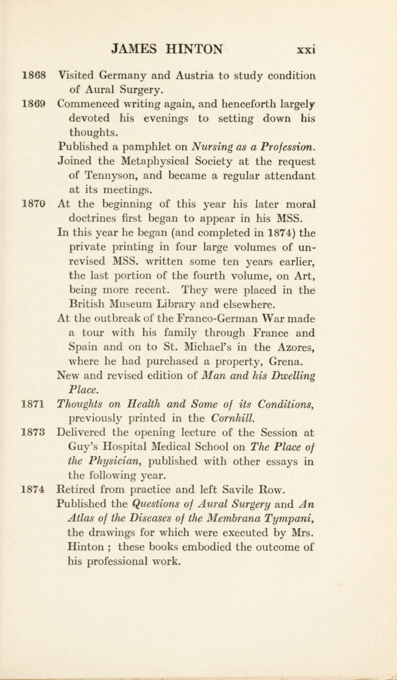 1868 Visited Germany and Austria to study condition of Aural Surgery. 1869 Commenced writing again, and henceforth largely devoted his evenings to setting down his thoughts. Published a pamphlet on Nursing as a Profession. Joined the Metaphysical Society at the request of Tennyson, and became a regular attendant at its meetings. 1870 At the beginning of this year his later moral doctrines first began to appear in his MSS. In this year he began (and completed in 1874) the private printing in four large volumes of un¬ revised MSS. written some ten years earlier, the last portion of the fourth volume, on Art, being more recent. They were placed in the British Museum Library and elsewhere. At the outbreak of the Franco-German War made a tour with his family through France and Spain and on to St. Michael’s in the Azores, where he had purchased a property, Grena. New and revised edition of Man and his Dwelling Place. 1871 Thoughts on Health and Some of its Conditions, previously printed in the Cornhill. 1873 Delivered the opening lecture of the Session at Guy’s Hospital Medical School on The Place of the Physician, published with other essays in the following year. 1874 Retired from practice and left Savile Row. Published the Questions of Aural Surgery and An Atlas of the Diseases of the Membrana Tymyani, the drawings for which were executed by Mrs. Hinton ; these books embodied the outcome of his professional work.