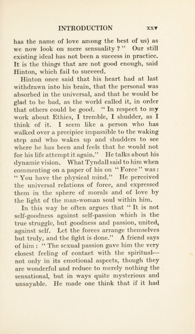 has the name of love among the best of us) as we now look on mere sensuality ? ” Our still existing ideal has not been a success in practice. It is the things that are not good enough, said Hinton, which fail to succeed. Hinton once said that his heart had at last withdrawn into his brain, that the personal was absorbed in the universal, and that he would be glad to be bad, as the world called it, in order that others could be good. 44 In respect to my work about Ethics, I tremble, I shudder, as I think of it. I seem like a person who has walked over a precipice impassible to the waking step and who wakes up and shudders to see where he has been and feels that he would not for his life attempt it again.” He talks about his dynamic vision. What Tyndall said to him when commenting on a paper of his on 44 Force ” was : 44 You have the physical mind.” He perceived the universal relations of force, and expressed them in the sphere of morals and of love by the light of the man-woman soul within him. In this way he often argues that 44 It is not self-goodness against self-passion which is the true struggle, but goodness and passion, united, against self. Let the forces arrange themselves but truly, and the fight is done.” A friend says of him : 44 The sexual passion gave him the very closest feeling of contact with the spiritual— not only in its emotional aspects, though they are wonderful and reduce to merely nothing the sensational, but in ways quite mysterious and unsayable. He made one think that if it had