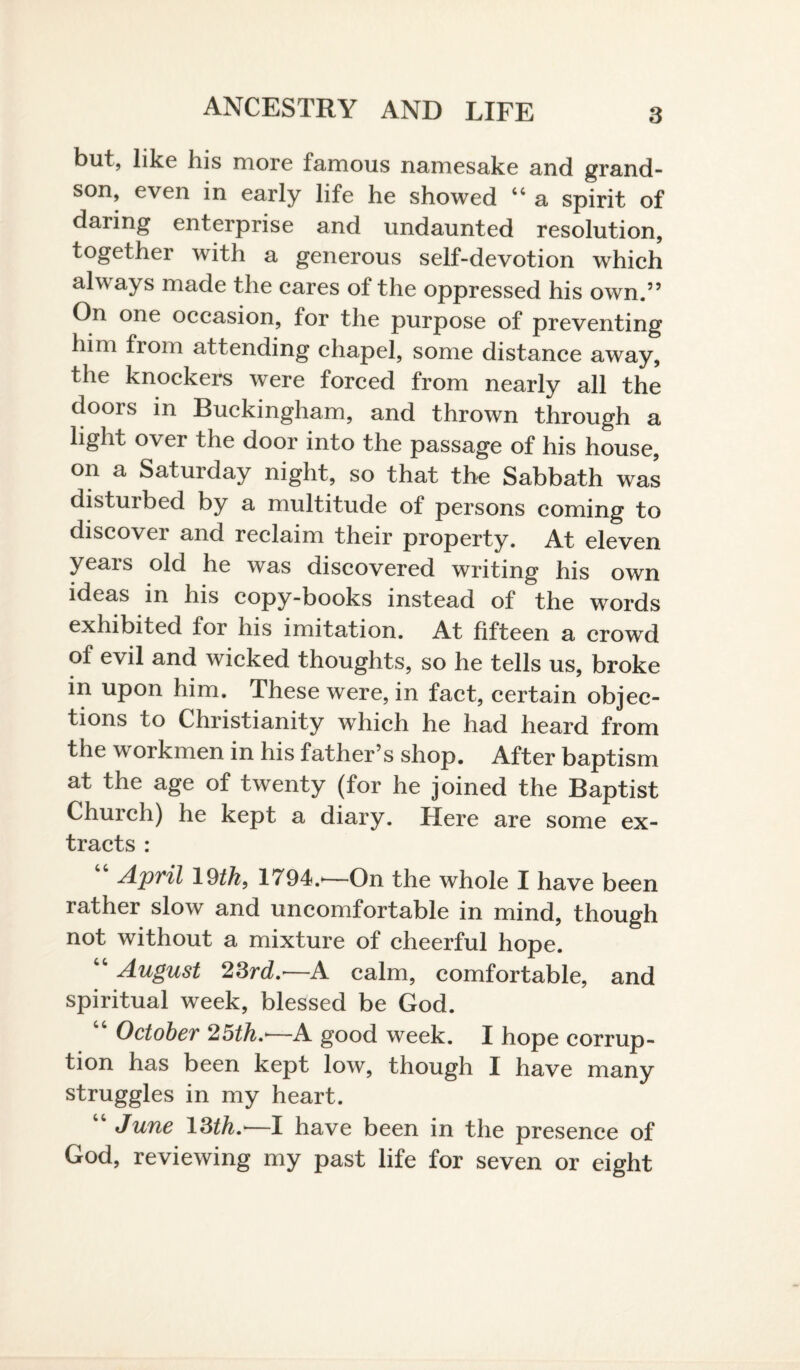 but, like his more famous namesake and grand¬ son, even in early life he showed “ a spirit of daring enterprise and undaunted resolution, together with a generous self-devotion which always made the cares of the oppressed his own.” On one occasion, for the purpose of preventing him from attending chapel, some distance away, the knockers were forced from nearly all the doors in Buckingham, and thrown through a light over the door into the passage of his house, on a Saturday night, so that the Sabbath was distuibed by a multitude of persons coming to discover and reclaim their property. At eleven years old he was discovered writing his own ideas in his copy-books instead of the words exhibited for his imitation. At fifteen a crowd of evil and wicked thoughts, so he tells us, broke in upon him. These were, in fact, certain objec¬ tions to Christianity which he had heard from the workmen in his father’s shop. After baptism at the age of twenty (for he joined the Baptist Church) he kept a diary. Here are some ex¬ tracts : April 19th, 1794.'—On the whole I have been rather slow and uncomfortable in mind, though not without a mixture of cheerful hope. August 23rd.'—A calm, comfortable, and spiritual week, blessed be God. October 25th.'—A good week. I hope corrup¬ tion has been kept low, though I have many struggles in my heart. “ June 13th.—I have been in the presence of God, reviewing my past life for seven or eight