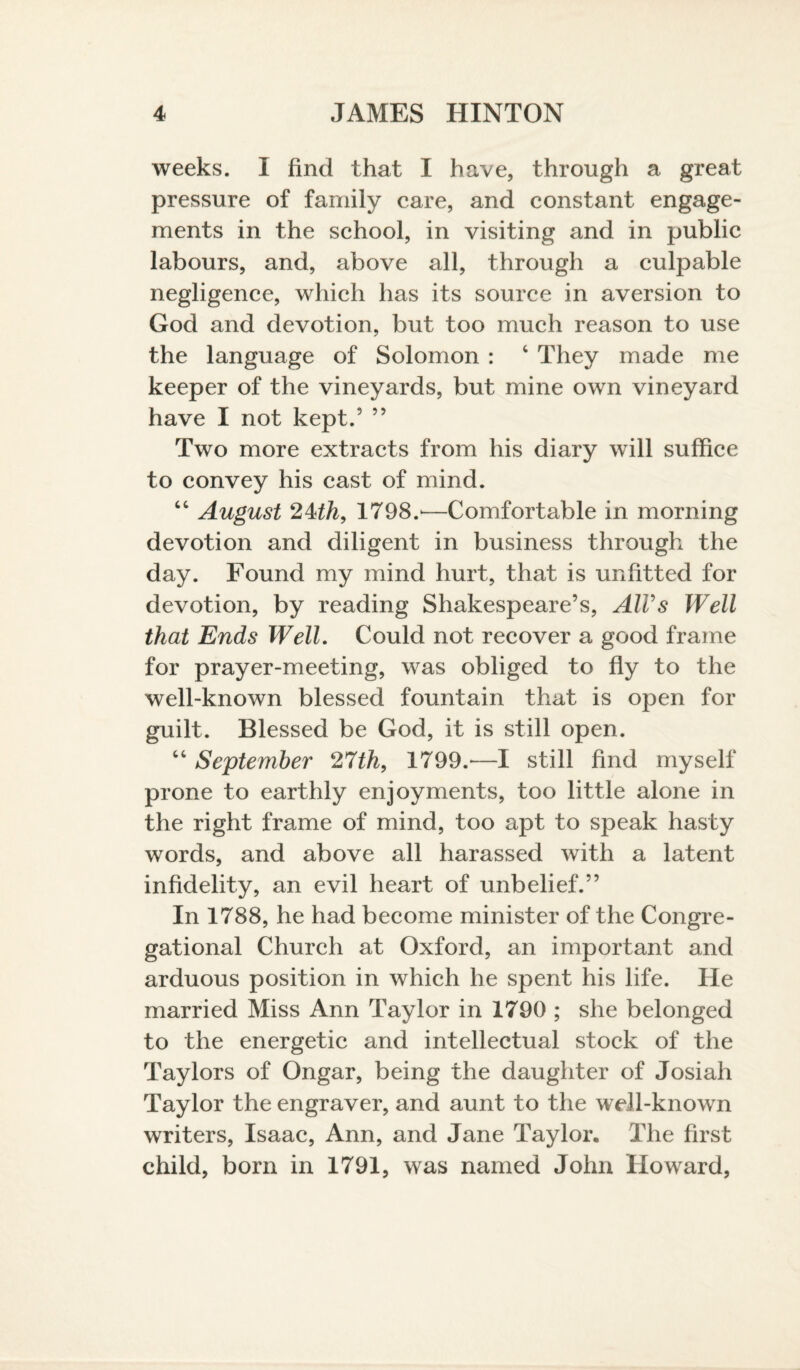 weeks. I find that I have, through a great pressure of family care, and constant engage¬ ments in the school, in visiting and in public labours, and, above all, through a culpable negligence, which has its source in aversion to God and devotion, but too much reason to use the language of Solomon : c They made me keeper of the vineyards, but mine own vineyard have I not kept.5 55 Two more extracts from his diary will suffice to convey his cast of mind. “ August 24th, 1798.'—Comfortable in morning devotion and diligent in business through the day. Found my mind hurt, that is unfitted for devotion, by reading Shakespeare’s, AIVs Well that Ends Well. Could not recover a good frame for prayer-meeting, was obliged to fly to the well-known blessed fountain that is open for guilt. Blessed be God, it is still open. “ September 27th, 1799.-—I still find myself prone to earthly enjoyments, too little alone in the right frame of mind, too apt to speak hasty words, and above all harassed with a latent infidelity, an evil heart of unbelief.” In 1788, he had become minister of the Congre¬ gational Church at Oxford, an important and arduous position in which he spent his life. He married Miss Ann Taylor in 1790 ; she belonged to the energetic and intellectual stock of the Taylors of Ongar, being the daughter of Josiah Taylor the engraver, and aunt to the well-known writers, Isaac, Ann, and Jane Taylor. The first child, born in 1791, was named John Howard,