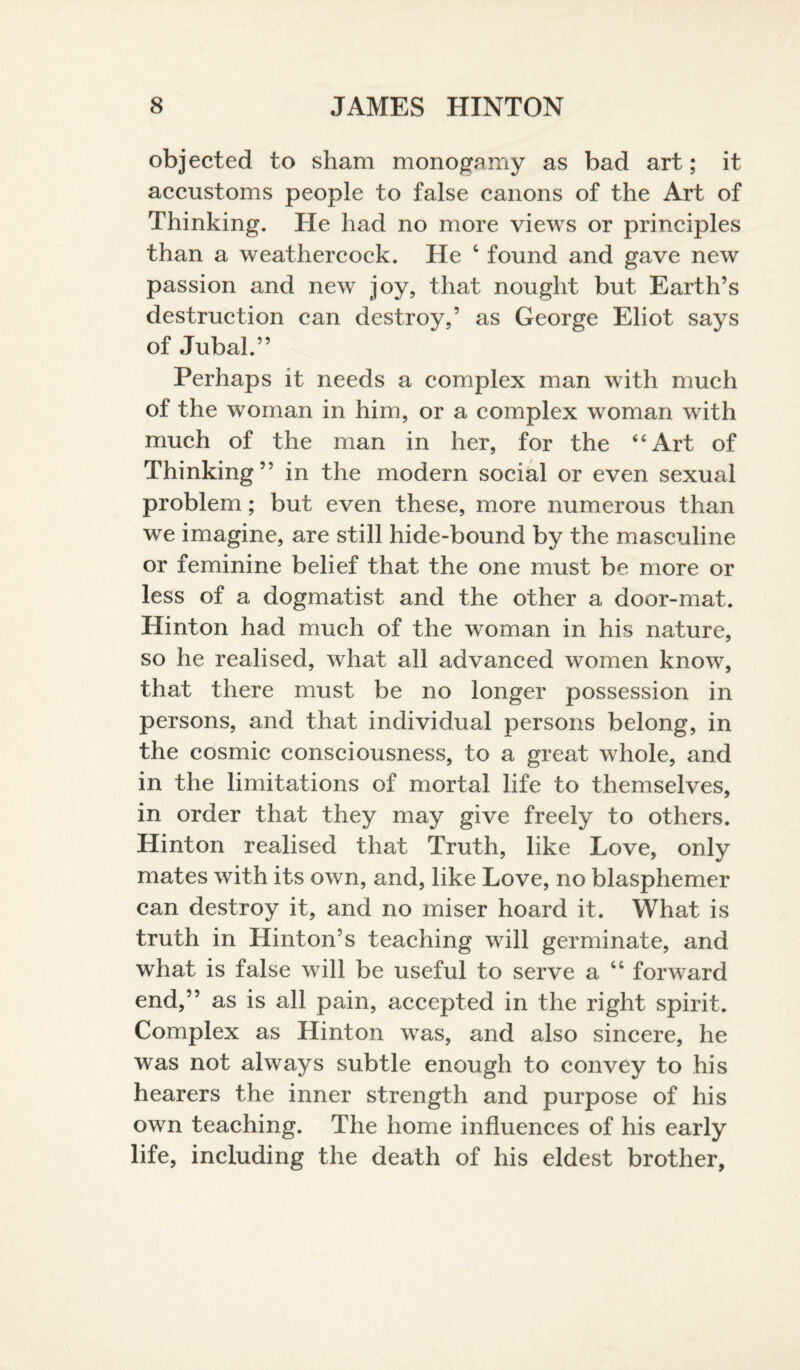 objected to sham monogamy as bad art; it accustoms people to false canons of the Art of Thinking. He had no more views or principles than a weathercock. He 4 found and gave new passion and new joy, that nought but Earth’s destruction can destroy,’ as George Eliot says of Jubal.” Perhaps it needs a complex man with much of the woman in him, or a complex woman with much of the man in her, for the 4‘Art of Thinking” in the modern social or even sexual problem; but even these, more numerous than we imagine, are still hide-bound by the masculine or feminine belief that the one must be more or less of a dogmatist and the other a door-mat. Hinton had much of the woman in his nature, so he realised, what all advanced women know, that there must be no longer possession in persons, and that individual persons belong, in the cosmic consciousness, to a great whole, and in the limitations of mortal life to themselves, in order that they may give freely to others. Hinton realised that Truth, like Love, only mates with its own, and, like Love, no blasphemer can destroy it, and no miser hoard it. What is truth in Hinton’s teaching will germinate, and what is false will be useful to serve a 44 forward end,” as is all pain, accepted in the right spirit. Complex as Hinton was, and also sincere, he was not always subtle enough to convey to his hearers the inner strength and purpose of his own teaching. The home influences of his early life, including the death of his eldest brother,