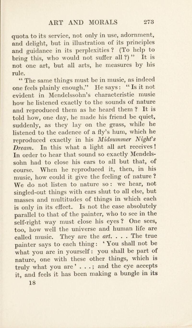 quota to its service, not only in use, adornment, and delight, but in illustration of its principles and guidance in its perplexities ? (To help to bring this, who would not suffer all?)” It is not one art, but all arts, he measures by his rule. “ The same things must be in music, as indeed one feels plainly enough.” He says : “ Is it not evident in Mendelssohn’s characteristic music how he listened exactly to the sounds of nature and reproduced them as he heard them ? It is told how, one day, he made his friend be quiet, suddenly, as they lay on the grass, while he listened to the cadence of a fly’s hum, which he reproduced exactly in his Midsummer Night's Bream. In this what a light all art receives ! In order to hear that sound so exactly Mendels¬ sohn had to close his ears to all but that, of course. When he reproduced it, then, in his music, how could it give the feeling of nature ? We do not listen to nature so : we hear, not singled-out things with ears shut to all else, but masses and multitudes of things in which each is only in its effect. Is not the case absolutely parallel to that of the painter, who to see in the self-right way must close his eyes ? One sees, too, how well the universe and human life are called music. They are the art. . . . The true painter says to each thing: c You shall not be what you are in yourself: you shall be part of nature, one with these other things, which is truly what you are ’ . . .; and the eye accepts it, and feels it has been making a bungle in its 18