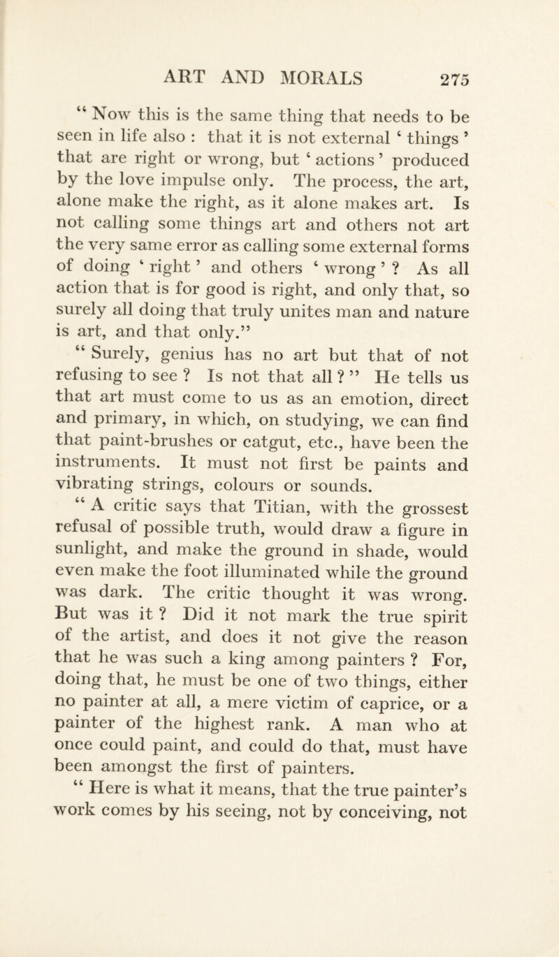 44 Now this is the same thing that needs to be seen in life also : that it is not external 4 things ’ that are right or wrong, but 4 actions ’ produced by the love impulse only. The process, the art, alone make the right, as it alone makes art. Is not calling some things art and others not art the very same error as calling some external forms of doing right5 and others 4 wrong ’ ? As all action that is for good is right, and only that, so surely all doing that truly unites man and nature is art, and that only.” 44 Surely, genius has no art but that of not refusing to see ? Is not that all ? ” He tells us that art must come to us as an emotion, direct and primary, in which, on studying, we can find that paint-brushes or catgut, etc., have been the instruments. It must not first be paints and vibrating strings, colours or sounds. 44 A critic says that Titian, with the grossest refusal of possible truth, would draw a figure in sunlight, and make the ground in shade, would even make the foot illuminated while the ground was dark, dhe critic thought it was wrong. But was it ? Did it not mark the true spirit of the artist, and does it not give the reason that he was such a king among painters ? For, doing that, he must be one of two things, either no painter at all, a mere victim of caprice, or a painter of the highest rank. A man who at once could paint, and could do that, must have been amongst the first of painters. 44 Here is what it means, that the true painter’s work comes by his seeing, not by conceiving, not