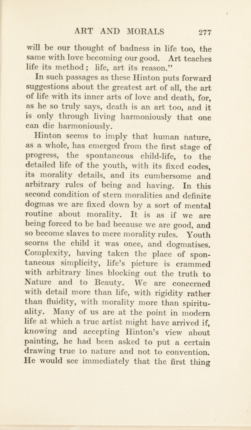 will be our thought of badness in life too, the same with love becoming our good. Art teaches life its method; life, art its reason.” In such passages as these Hinton puts forward suggestions about the greatest art of all, the art of life with its inner arts of love and death, for, as he so truly says, death is an art too, and it is only through living harmoniously that one can die harmoniously. Hinton seems to imply that human nature, as a whole, has emerged from the first stage of progress, the spontaneous child-life, to the detailed life of the youth, with its fixed codes, its morality details, and its cumbersome and arbitrary rules of being and having. In this second condition of stern moralities and definite dogmas we are fixed down by a sort of mental routine about morality. It is as if we are being forced to be bad because we are good, and so become slaves to mere morality rules. Youth scorns the child it was once, and dogmatises. Complexity, having taken the place of spon¬ taneous simplicity, life’s picture is crammed with arbitrary lines blocking out the truth to Nature and to Beauty. Wo are concerned with detail more than life, with rigidity rather than fluidity, with morality more than spiritu¬ ality. Many of us are at the point in modern life at which a true artist might have arrived if, knowing and accepting Hinton’s view about painting, he had been asked to put a certain drawing true to nature and not to convention. He would see immediately that the first thing