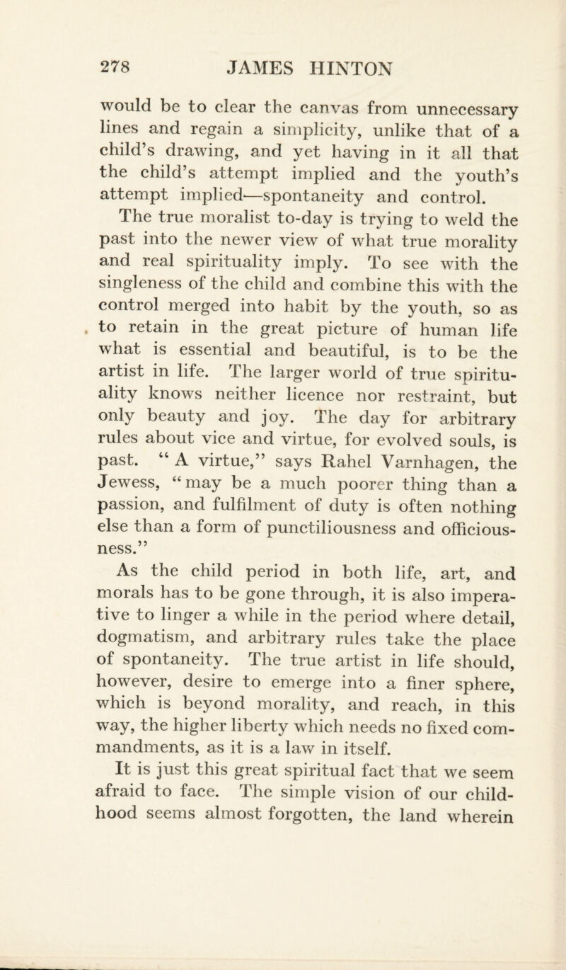 would be to clear the canvas from unnecessary lines and regain a simplicity, unlike that of a child’s drawing, and yet having in it all that the child’s attempt implied and the youth’s attempt implied—spontaneity and control. The true moralist to-day is trying to weld the past into the newer view of what true morality and real spirituality imply. To see with the singleness of the child and combine this with the control merged into habit by the youth, so as to retain in the great picture of human life what is essential and beautiful, is to be the artist in life. The larger world of true spiritu- ality knows neither licence nor restraint, but only beauty and joy. The day for arbitrary rules about vice and virtue, for evolved souls, is past. “ A virtue,” says Rahel Varnhagen, the Jewess, “may be a much poorer thing than a passion, and fulfilment of duty is often nothing else than a form of punctiliousness and officious¬ ness.” As the child period in both life, art, and morals has to be gone through, it is also impera¬ tive to linger a while in the period where detail, dogmatism, and arbitrary rules take the place of spontaneity. The true artist in life should, however, desire to emerge into a finer sphere, which is beyond morality, and reach, in this way, the higher liberty which needs no fixed com¬ mandments, as it is a law in itself. It is just this great spiritual fact that we seem afraid to face. The simple vision of our child¬ hood seems almost forgotten, the land wherein