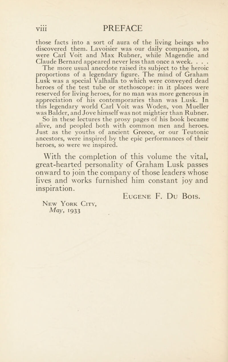 • • • those facts into a sort of aura of the living beings who discovered them. Lavoisier was our daily companion, as were Carl Voit and Max Rubner, while Magendie and Claude Bernard appeared never less than once a week. . . . The more usual anecdote raised its subject to the heroic proportions of a legendary figure. The mind of Graham Lusk was a special Valhalla to which were conveyed dead heroes of the test tube or stethoscope: in it places were reserved for living heroes, for no man was more generous in appreciation of his contemporaries than was Lusk. In this legendary world Carl Voit was Woden, von Mueller was Balder, and Jove himself was not mightier than Rubner. So in these lectures the prosy pages of his book became alive, and peopled both with common men and heroes. Just as the youths of ancient Greece, or our Teutonic ancestors, were inspired by the epic performances of their heroes, so were we inspired. With the completion of this volume the vital, great-hearted personality of Graham Lusk passes onward to join the company of those leaders whose lives and works furnished him constant joy and inspiration. Eugene F. Du Bois. New York City, May, 1933