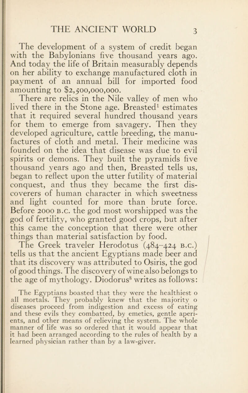 The development of a system of credit began with the Babylonians five thousand years ago. And today the life of Britain measurably depends on her ability to exchange manufactured cloth in payment of an annual bill for imported food amounting to $2,500,000,000. There are relics in the Nile valley of men who lived there in the Stone age. Breasted1 estimates that it required several hundred thousand years for them to emerge from savagery. Then they developed agriculture, cattle breeding, the manu¬ factures of cloth and metal. Their medicine was founded on the idea that disease was due to evil spirits or demons. They built the pyramids five thousand years ago and then, Breasted tells us, began to reflect upon the utter futility of material conquest, and thus they became the first dis¬ coverers of human character in which sweetness and light counted for more than brute force. Before 2000 b.c. the god most worshipped was the god of fertility, who granted good crops, but after this came the conception that there were other things than material satisfaction by food. The Greek traveler Herodotus (484-424 b.c.) tells us that the ancient Egyptians made beer and that its discovery was attributed to Osiris, the god of good things. The discovery of wine also belongs to the age of mythology. Diodorus8 writes as follows: The Egyptians boasted that they were the healthiest o all mortals. They probably knew that the majority o diseases proceed from indigestion and excess of eating and these evils they combatted, by emetics, gentle aperi¬ ents, and other means of relieving the system. The whole manner of life was so ordered that it would appear that it had been arranged according to the rules of health by a learned physician rather than by a law-giver.