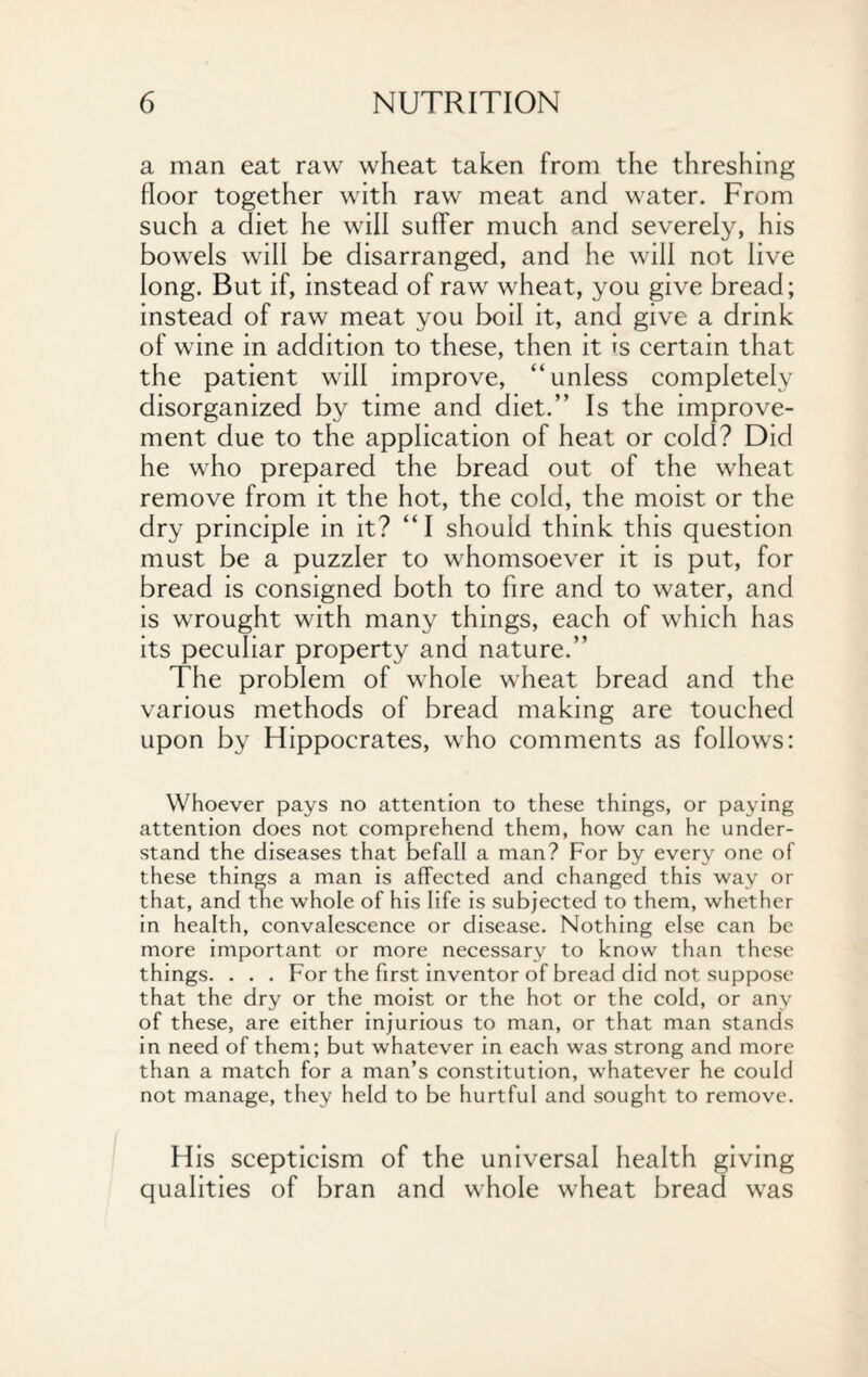 a man eat raw wheat taken from the threshing floor together with raw meat and water. From such a diet he will suffer much and severely, his bowels will be disarranged, and he will not live long. But if, instead of raw wheat, you give bread; instead of raw meat you boil it, and give a drink of wine in addition to these, then it is certain that the patient will improve, “unless completely disorganized by time and diet.” Is the improve¬ ment due to the application of heat or cold? Did he who prepared the bread out of the wheat remove from it the hot, the cold, the moist or the dry principle in it? “I should think this question must be a puzzler to whomsoever it is put, for bread is consigned both to fire and to water, and is wrought with many things, each of which has its peculiar property and nature.” The problem of whole wheat bread and the various methods of bread making are touched upon by Hippocrates, who comments as follows: Whoever pays no attention to these things, or paying attention does not comprehend them, how can he under¬ stand the diseases that befall a man? For by every one of these things a man is affected and changed this way or that, and the whole of his life is subjected to them, whether in health, convalescence or disease. Nothing else can be more important or more necessary to know than these things. . . . For the first inventor of bread did not suppose that the dry or the moist or the hot or the cold, or any of these, are either injurious to man, or that man stands in need of them; but whatever in each was strong and more than a match for a man’s constitution, whatever he could not manage, they held to be hurtful and sought to remove. His scepticism of the universal health giving qualities of bran and whole wheat bread was