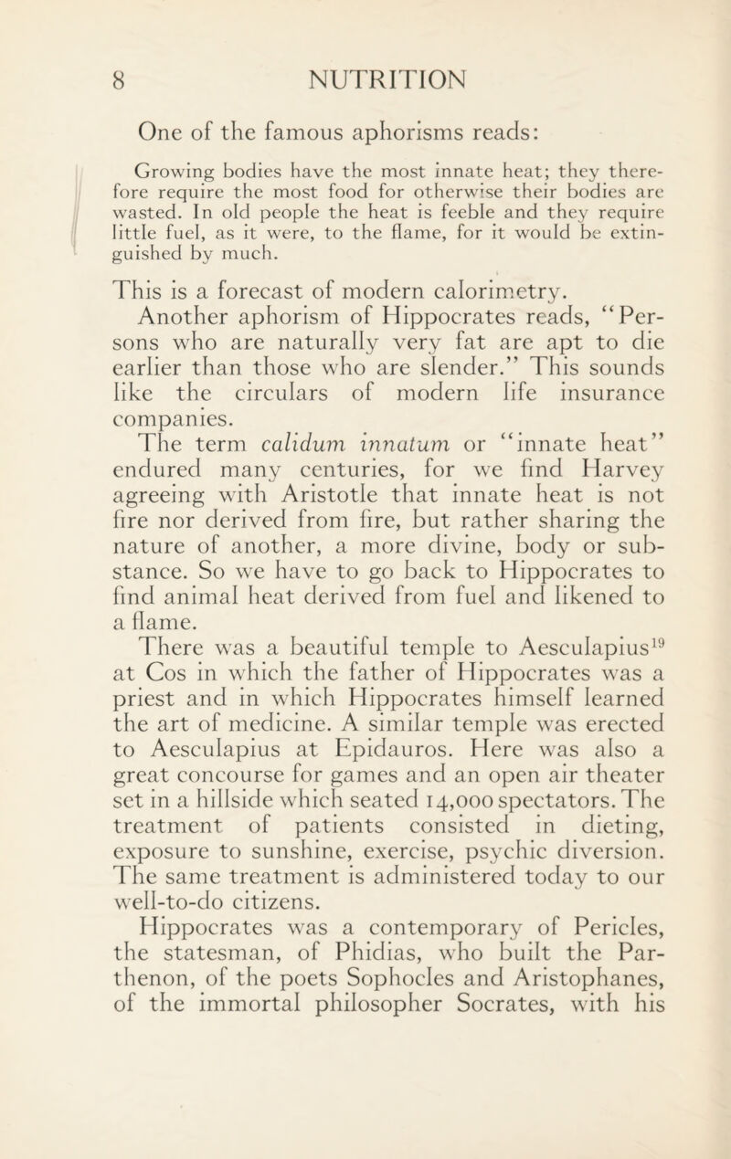 One of the famous aphorisms reads: Growing bodies have the most innate heat; they there¬ fore require the most food for otherwise their bodies are wasted. In old people the heat is feeble and they require little fuel, as it were, to the flame, for it would be extin¬ guished by much. This is a forecast of modern calorimetry. Another aphorism of Hippocrates reads, “Per¬ sons who are naturally very fat are apt to die earlier than those who are slender.” This sounds like the circulars of modern life insurance companies. The term calidum innatum or “innate heat” endured many centuries, for we find Harvey agreeing with Aristotle that innate heat is not fire nor derived from fire, but rather sharing the nature of another, a more divine, body or sub¬ stance. So we have to go back to Hippocrates to find animal heat derived from fuel and likened to a flame. There was a beautiful temple to Aesculapius19 at Cos in which the father of Hippocrates was a priest and in which Hippocrates himself learned the art of medicine. A similar temple was erected to Aesculapius at Epidauros. Here was also a great concourse for games and an open air theater set in a hillside which seated 14,000 spectators. The treatment of patients consisted in dieting, exposure to sunshine, exercise, psychic diversion. The same treatment is administered today to our well-to-do citizens. Hippocrates was a contemporary of Pericles, the statesman, of Phidias, who built the Par¬ thenon, of the poets Sophocles and Aristophanes, of the immortal philosopher Socrates, with his