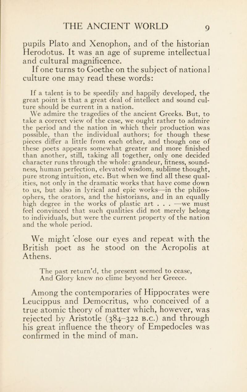 pupils Plato and Xenophon, and of the historian Herodotus. It was an age of supreme intellectual and cultural magnificence. If one turns to Goethe on the subject of national culture one may read these words: If a talent is to be speedily and happily developed, the great point is that a great deal of intellect and sound cul¬ ture should be current in a nation. We admire the tragedies of the ancient Greeks. But, to take a correct view of the case, we ought rather to admire the period and the nation in which their production was possible, than the individual authors; for though these pieces differ a little from each other, and though one of these poets appears somewhat greater and more finished than another, still, taking all together, only one decided character runs through the whole: grandeur, fitness, sound¬ ness, human perfection, elevated wisdom, sublime thought, pure strong intuition, etc. But when we find all these qual¬ ities, not only in the dramatic works that have come down to us, but also in lyrical and epic works—in the philos¬ ophers, the orators, and the historians, and in an equally high degree in the works of plastic art . . . —we must feel convinced that such qualities did not merely belong to individuals, but were the current property of the nation and the whole period. We might close our eyes and repeat with the British poet as he stood on the Acropolis at Athens. The past return’d, the present seemed to cease, And Glory knew no clime beyond her Greece. Among the contemporaries of Hippocrates were Leucippus and Democritus, who conceived of a true atomic theory of matter which, however, was rejected by Aristotle (384-322 b.c.) and through his great influence the theory of Empedocles was confirmed in the mind of man.